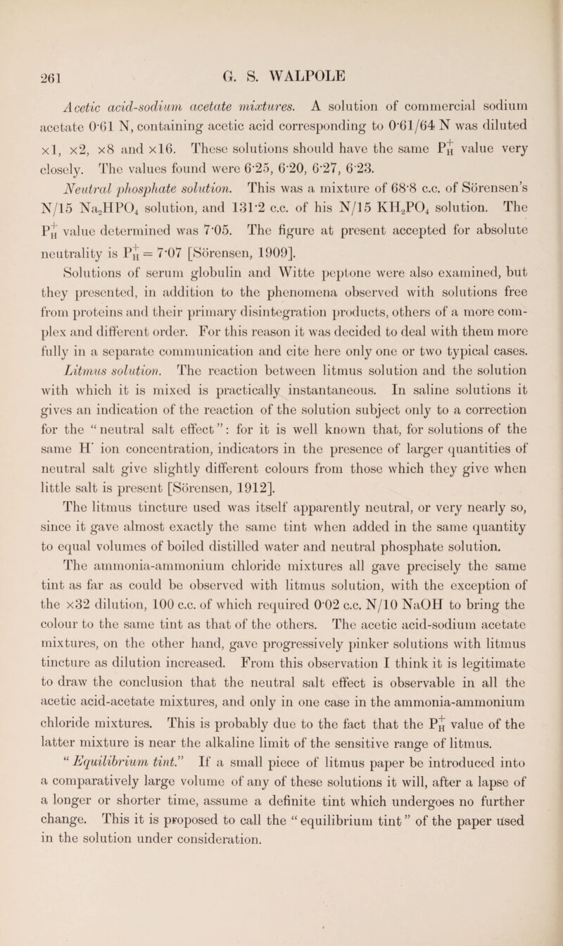 Acetic acid-sodiam acetate mixtures. A solution of commercial sodium acetate 061 N, containing acetic acid corresponding to 0*61/64 N was diluted xl, x2, x8 and xl6. These solutions should have the same Ph value very closely. The values found were 6*25, 6*20, 6*27, 6*23. Neutral phosphate solution. This was a mixture of 68*8 c.c. of Sorensen’s N/15 Na2HP04 solution, and 131*2 c.c. of his N/15 KH2P04 solution. The P,j value determined was 7*05. The figure at present accepted for absolute neutrality is P^ — 7*07 [Sorensen, 1909]. Solutions of serum globulin and Witte peptone were also examined, but they presented, in addition to the phenomena observed with solutions free from proteins and their primary disintegration products, others of a more com¬ plex and different order. For this reason it was decided to deal with them more fully in a separate communication and cite here only one or two typical cases. Litmus solution. The reaction between litmus solution and the solution with which it is mixed is practically instantaneous. In saline solutions it gives an indication of the reaction of the solution subject only to a correction for the “neutral salt effect”: for it is well known that, for solutions of the same H’ ion concentration, indicators in the presence of larger quantities of neutral salt give slightly different colours from those which they give when little salt is present [Sorensen, 1912]. The litmus tincture used was itself apparently neutral, or very nearly so, since it gave almost exactly the same tint when added in the same quantity to equal volumes of boiled distilled water and neutral phosphate solution. The ammonia-ammonium chloride mixtures all gave precisely the same tint as far as could be observed with litmus solution, with the exception of the x32 dilution, 100 c.c. of which required 0*02 c.c. N/10 NaOH to bring the colour to the same tint as that of the others. The acetic acid-sodium acetate mixtures, on the other hand, gave progressively pinker solutions with litmus tincture as dilution increased. From this observation I think it is legitimate to draw the conclusion that the neutral salt effect is observable in all the acetic acid-acetate mixtures, and only in one case in the ammonia-ammonium chloride mixtures. This is probably due to the fact that the P^ value of the latter mixture is near the alkaline limit of the sensitive range of litmus. “ Equilibrium tint.” If a small piece of litmus paper be introduced into a comparatively large volume of any of these solutions it will, after a lapse of a longer or shorter time, assume a definite tint which undergoes no further change. This it is proposed to call the “ equilibrium tint ” of the paper used in the solution under consideration.