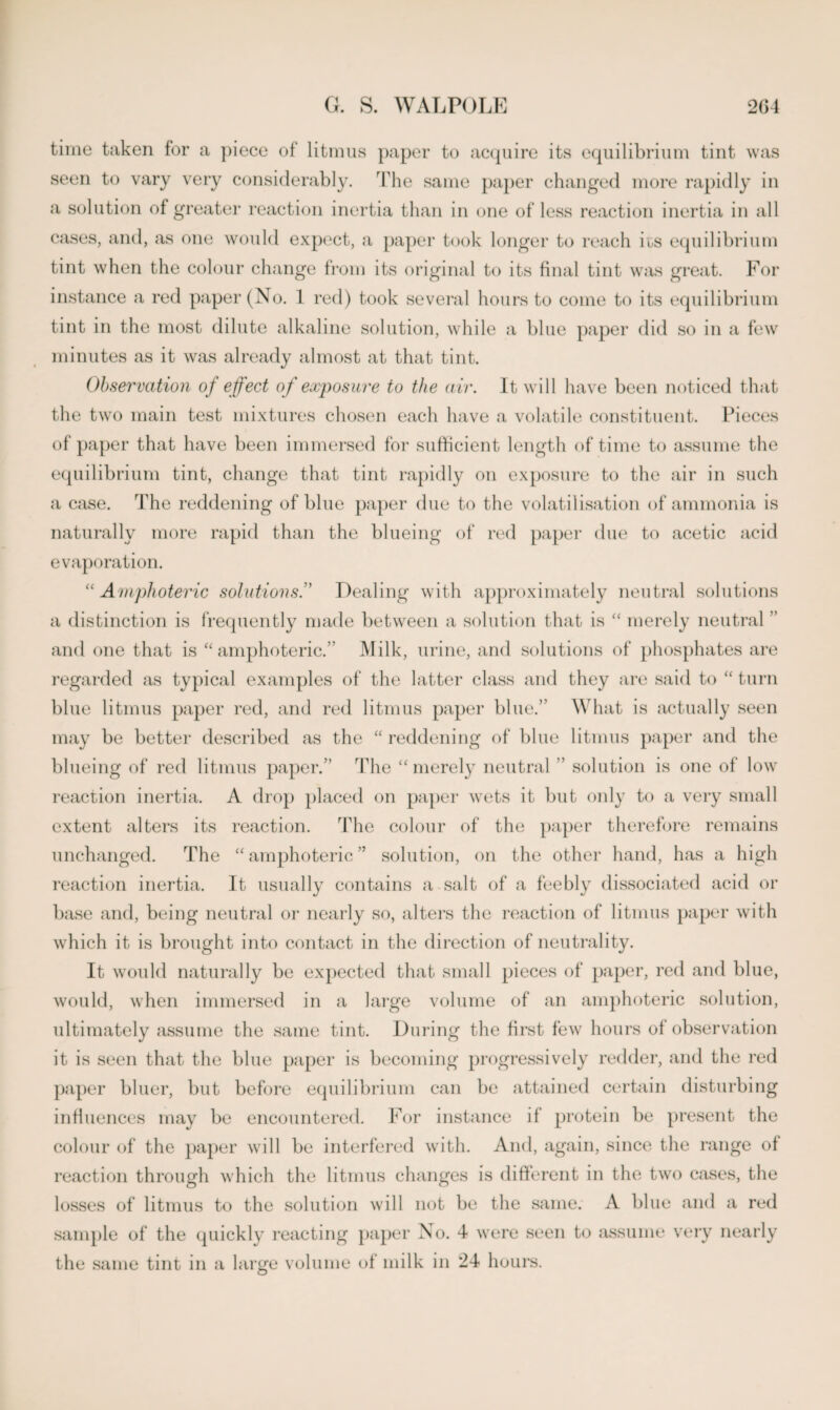time taken for a piece of litmus paper to acquire its equilibrium tint was seen to vary very considerably. The same paper changed more rapidly in a solution of greater reaction inertia than in one of less reaction inertia in all cases, and, as one would expect, a paper took longer to reach ios equilibrium tint when the colour change from its original to its final tint was great. For instance a red paper (No. 1 red) took several hours to come to its equilibrium tint in the most dilute alkaline solution, while a blue paper did so in a few minutes as it was already almost at that tint. Observation of effect of exposure to the air. It will have been noticed that the two main test mixtures chosen each have a volatile constituent. Pieces of paper that have been immersed for sufficient length of time to assume the equilibrium tint, change that tint rapidly on exposure to the air in such a case. The reddening of blue paper due to the volatilisation of ammonia is naturally more rapid than the blueing of red paper due to acetic acid evaporation. “Amphoteric solutionsDealing with approximately neutral solutions a distinction is frequently made between a solution that is “ merely neutral ’ and one that is “ amphoteric.” Milk, urine, and solutions of phosphates are regarded as typical examples of the latter class and they are said to “ turn blue litmus paper red, and red litmus paper blue.” What is actually seen may be better described as the “ reddening of blue litmus paper and the blueing of red litmus paper.” The “ merely neutral ” solution is one of low reaction inertia. A drop placed on paper wets it but only to a very small extent alters its reaction. The colour of the paper therefore remains unchanged. The “ amphoteric ” solution, on the other hand, has a high reaction inertia. It usually contains a salt of a feebly dissociated acid or base and, being neutral or nearly so, alters the reaction of litmus paper with which it is brought into contact in the direction of neutrality. It would naturally be expected that small pieces of paper, red and blue, would, when immersed in a large volume of an amphoteric solution, ultimately assume the same tint. During the first few hours of observation it is seen that the blue paper is becoming progressively redder, and the red paper bluer, but before equilibrium can be attained certain disturbing influences may be encountered. For instance il protein be present the colour of the paper will be interfered with. And, again, since the range of reaction through which the litmus changes is different in the two cases, the losses of litmus to the solution will not be the same. A blue and a red sample of the quickly reacting paper No. 4 were seen to assume very nearly the same tint in a large volume of milk in 24 hours.
