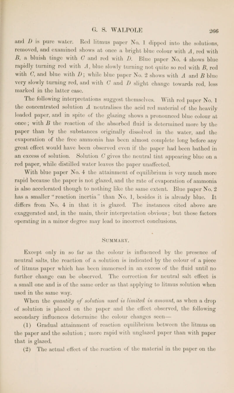 and 1) is pure water. Rod litmus paper No. 1 dipped into the solutions, removed, and examined shows at once a bright blue colour with A, red with H, a bluish tinge with C and red with I), Blue paper No. 4 shows blue rapidly turning red with A, blue slowly turning not quite so red with B, red with C, and blue with D; while blue paper No. 2 shows with A and B blue very slowly turning red, and with C and I) slight change towards red, less marked in the latter case. The following interpretations suggest themselves. With red paper No. 1 the concentrated solution A neutralises the acid red material of the heavily loaded paper, and m spite ol the glazing shows a pronounced blue colour at once ; with B the reaction ol the absorbed Hind is determined more by the paper than by the substances originally dissolved in the water, and the evaporation of the free ammonia has been almost complete long before any great effect would have been observed even if the paper had been bathed in an excess of solution. Solution G gives the neutral tint appearing blue on a red paper, while distilled water leaves the paper unaffected. With blue paper No. 4 the attainment of equilibrium is very much more rapid because the paper is not glazed, and the rate of evaporation of ammonia is also accelerated though to nothing like the same extent. Blue paper No. 2 has a smaller “reaction inertia” than No. 1, besides it is already blue. It differs from No. 4 in that it is glazed. The instances cited above are exaggerated and, in the main, their interpretation obvious; but these factors operating in a minor degree may lead to incorrect conclusions. Summary. Except only in so far as the colour is influenced by the presence of neutral salts, the reaction of a solution is indicated by the colour of a piece of litmus paper which has been immersed in an excess of the fluid until no further change can be observed. The correction for neutral salt effect is a small one and is of the same order as that applying to litmus solution when used in the same way. When the quantity of solution used is limited in amount, as when a drop of solution is placed on the paper and the effect observed, the following secondary influences determine the colour changes seen— (1) Gradual attainment of reaction equilibrium between the litmus on the paper and the solution ; more rapid with unglazed paper than with paper that is glazed. (2) The actual effect of the reaction of the material in the paper on the