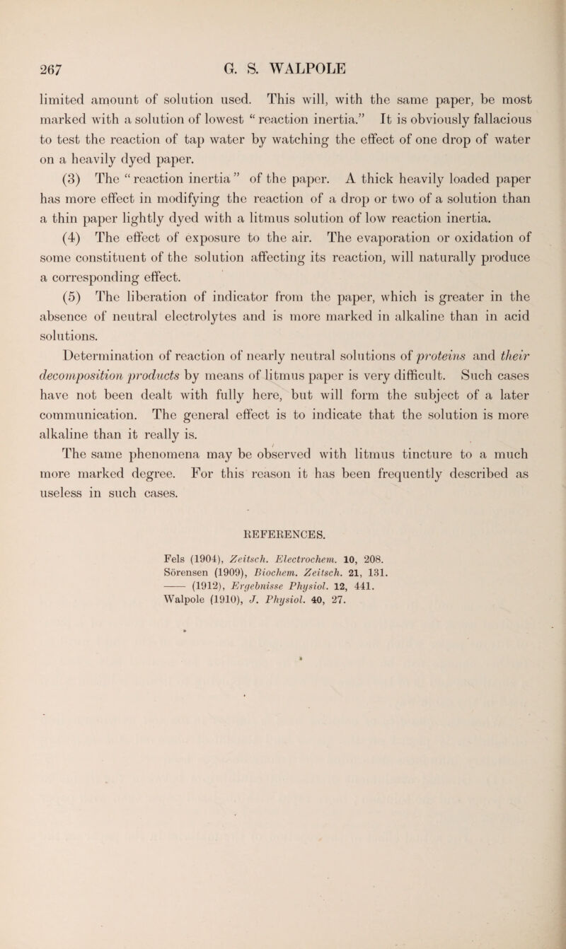 limited amount of solution used. This will, with the same paper, be most marked with a solution of lowest “ reaction inertia.” It is obviously fallacious to test the reaction of tap water by watching the effect of one drop of water on a heavily dyed paper. (3) The “ reaction inertia ” of the paper. A thick heavily loaded paper has more effect in modifying the reaction of a drop or two of a solution than a thin paper lightly dyed with a litmus solution of low reaction inertia. (4) The effect of exposure to the air. The evaporation or oxidation of some constituent of the solution affecting its reaction, will naturally produce a corresponding effect. (5) The liberation of indicator from the paper, which is greater in the absence of neutral electrolytes and is more marked in alkaline than in acid solutions. Determination of reaction of nearly neutral solutions of proteins and their decomposition products by means of litmus paper is very difficult. Such cases have not been dealt with fully here, but will form the subject of a later communication. The general effect is to indicate that the solution is more alkaline than it really is. / The same phenomena may be observed with litmus tincture to a much more marked degree. For this reason it has been frequently described as useless in such cases. REFERENCES. Fels (1904), Zeitsch. Electrochem. 10, 208. Sorensen (1909), Biochem. Zeitsch. 21, 181. - (1912), Eryebnisse Physiol. 12, 441. Walpole (1910), J. Physiol. 40, 27.