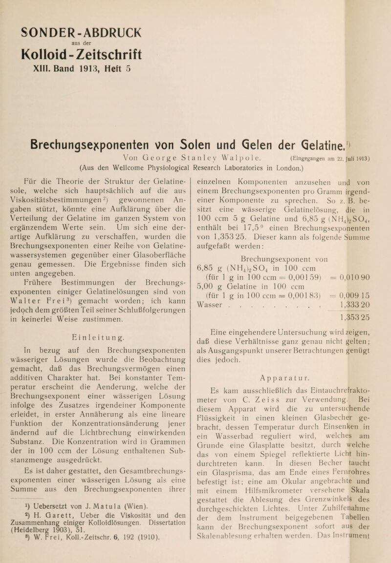 SONDER-ABDRUCK aus der Kolloid-Zeitschrift XIII. Band 1913, Heft 5 Brechungsejcponenten von Solen und Gelen der Gelatine.1' Von George St (Aus den Wellcome Physiological Für die Theorie der Struktur der Gelatine¬ sole, welche sich hauptsächlich auf die aus Viskositätsbestimmungen2) gewonnenen An¬ gaben stützt, könnte eine Aufklärung über die Verteilung der Gelatine im ganzen System von ergänzendem Werte sein. Um sich eine der¬ artige Aufklärung zu verschaffen, wurden die Brechungsexponenten einer Reihe von Gelatine¬ wassersystemen gegenüber einer Glasoberfläche genau gemessen. Die Ergebnisse finden sich unten angegeben. Frühere Bestimmungen der Brechungs¬ exponenten einiger Gelatinelösungen sind von Walter Frei3) gemacht worden; ich kann jedoch dem größten Teil seiner Schlußfolgerungen in keinerlei Weise zustimmen. Einleitung. In bezug auf den Brechungsexponenten wässeriger Lösungen wurde die Beobachtung gemacht, daß das Brechungsvermögen einen additiven Charakter hat. Bei konstanter Tem¬ peratur erscheint die Aenderung, welche der Brechungsexponent einer wässerigen Lösung infolge des Zusatzes irgendeiner Komponente erleidet, in erster Annäherung als eine lineare Funktion der Konzentrationsänderung jener ändernd auf die Lichtbrechung einwirkenden Substanz. Die Konzentration wird in Grammen der in 100 ccm der Lösung enthaltenen Sub¬ stanzmenge ausgedrückt. Es ist daher gestattet, den Gesamtbrechungs¬ exponenten einer wässerigen Lösung als eine Summe aus den Brechungsexponenten ihrer 9 Uebersetzt von J. Matula (Wien). 2) H. Garett, Ueber die Viskosität und den Zusammenhang einiger Kolloidlösungen. Dissertation (Heidelberg 1903), 51. 8) W. Frei, Koll.-Zeitschr. 6, 192 (1910). anle V W a 1 P O 1 e. (Eingegangen am 22. Juli 1913) Research Laboratories in London.) einzelnen Komponenten anzusehen und von einem Brechungsexponenten pro Gramm irgend¬ einer Komponente zu sprechen. So z. B. be¬ sitzt eine wässerige Gelatinelösung, die in 100 ccm 5 g Gelatine und 6,85 g (NH4)._>S04, enthält bei 17,5° einen Brechungsexponenten von 1,353 25. Dieser kann als folgende Summe aufgefaßt werden; Brechungsexponent von 6,85 g (NH4)2S04 in 100 ccm (für 1 g in 100 ccm — 0,001 59) = 0,010 90 5,00 g Gelatine in 100 ccm (für 1 g in 100 ccm = 0,001 83) = 0,009 15 Wasser. 1,33320 1,353 25 Eine eingehendere Untersuchung wird zeigen, daß diese Verhältnisse ganz genau nicht gelten; als Ausgangspunkt unserer Betrachtungen genügt dies jedoch. Apparatur. Es kam ausschließlich das Eintauchrefrakto¬ meter von C. Zeiss zur Verwendung. Bei diesem Apparat wird die zu untersuchende Flüssigkeit in einen kleinen Glasbecher ge¬ bracht, dessen Temperatur durch Einsenken in ein Wasserbad reguliert wird, welches am Grunde eine Glasplatte besitzt, durch welche das von einem Spiegel reflektierte Licht hin¬ durchtreten kann. In diesen Becher taucht ein Glasprisma, das am Ende eines Fernrohres befestigt ist; eine am Okular angebrachte und mit einem Hilfsmikrometer versehene Skala gestattet die Ablesung des Grenzwinkels des durchgeschickten Lichtes. Unter Zuhilfenahme der dem Instrument beigegebenen i abeilen kann der Brechungsexponent sofort aus der Skalenablesung erhalten werden. Das Instrument