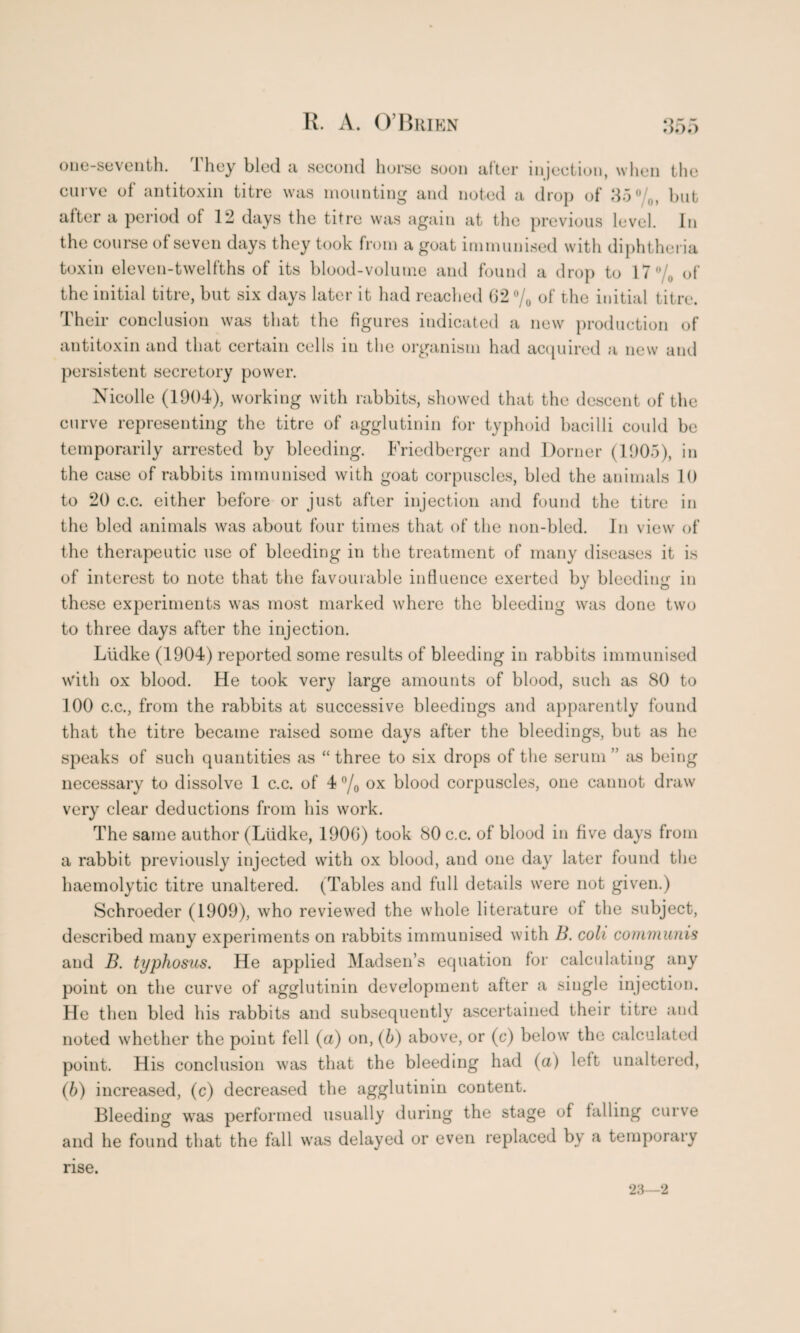 one-seventh. They bled a second horse soon after injection, when the curve of antitoxin titre was mounting and noted a drop of 35%, but after a period of 12 days the titre was again at the previous level. In the course of seven days they took from a goat immunised with diphtheria toxin eleven-twelfths of its blood-volume and found a drop to 17% of the initial titre, but six days later it had reached 62% of the initial titre. Their conclusion was that the figures indicated a new production of antitoxin and that certain cells in the organism had acquired a new and persistent secretory power. Nicolle (1904), working with rabbits, showed that the descent of the curve representing the titre of agglutinin for typhoid bacilli could be temporarily arrested by bleeding. Friedberger and Dorner (1905), in the case of rabbits immunised with goat corpuscles, bled the animals 10 to 20 c.c. either before or just after injection and found the titre in the bled animals was about four times that of the non-bled. In view of the therapeutic use of bleeding in the treatment of many diseases it is of interest to note that the favourable influence exerted by bleeding in these experiments was most marked where the bleeding was done two to three days after the injection. Liidke (1904) reported some results of bleeding in rabbits immunised with ox blood. He took very large amounts of blood, such as 80 to 100 c.c., from the rabbits at successive bleedings and apparently found that the titre became raised some days after the bleedings, but as he speaks of such quantities as “three to six drops of the serum ” as being necessary to dissolve 1 c.c. of 4 % ox blood corpuscles, one cannot draw very clear deductions from his work. The same author (Liidke, 1906) took 80 c.c. of blood in five days from a rabbit previously injected with ox blood, and one day later found the haemolytic titre unaltered. (Tables and full details were not given.) Schroeder (1909), who reviewed the whole literature of the subject, described many experiments on rabbits immunised with B. coli communis and B. typhosus. He applied Madsen’s equation for calculating any point on the curve of agglutinin development after a single injection. He then bled his rabbits and subsequently ascertained their titre and noted whether the point fell (a) on, (b) above, or (c) below the calculated point. His conclusion was that the bleeding had (a) left unaltered, (b) increased, (c) decreased the agglutinin content. Bleeding was performed usually during the stage of falling curve and he found that the fall was delayed or even replaced by a temporary rise. 23—2