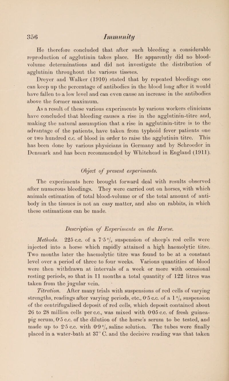 He therefore concluded that after such bleeding a considerable reproduction of agglutinin takes place. He apparently did no blood- volume determinations and did not investigate the distribution of agglutinin throughout the various tissues. Dreyer and Walker (1910) stated that by repeated bleedings one can keep up the percentage of antibodies in the blood long after it would have fallen to a low level and can even cause an increase in the antibodies above the former maximum. As a result of these various experiments by various workers clinicians have concluded that bleeding causes a rise in the agglutinin-titre and, making the natural assumption that a rise in agglutinin-titre is to the advantage of the patients, have taken from typhoid fever patients one or two hundred c.c. of blood in order to raise the agglutinin titre. This has been done by various physicians in Germany and by Schroeder in Denmark and has been recommended by Whitehead in England (1911). Object of present experiments. The experiments here brought forward deal with results observed after numerous bleedings. They were carried out on horses, with which animals estimation of total blood-volume or of the total amount of anti¬ body in the tissues is not an easy matter, and also on rabbits, in which these estimations can be made. Description of Experiments on the Horse. Methods. 225 c.c. of a 7*5 °/0 suspension of sheep’s red cells were injected into a horse which rapidly attained a high haemolytic titre. Two months later the haemolytic titre was found to be at a constant level over a period of three to four weeks. Various quantities of blood were then withdrawn at intervals of a week or more with occasional resting periods, so that in 11 months a total quantity of 122 litres was taken from the jugular vein. Titration. After many trials with suspensions of red cells of varying strengths, readings after varying periods, etc., 0'5 c.c. of a 1 °/0 suspension of the centrifugalised deposit of red cells, which deposit contained about 26 to 28 million cells per c.c., was mixed with 005 c.c. of fresh guinea- pig serum, 0‘5 c.c. of the dilution of the horse’s serum to be tested, and made up to 2*5 c.c. with 0'9°/osahne solution. The tubes were finally placed in a water-bath at 37° C. and the decisive reading was that taken