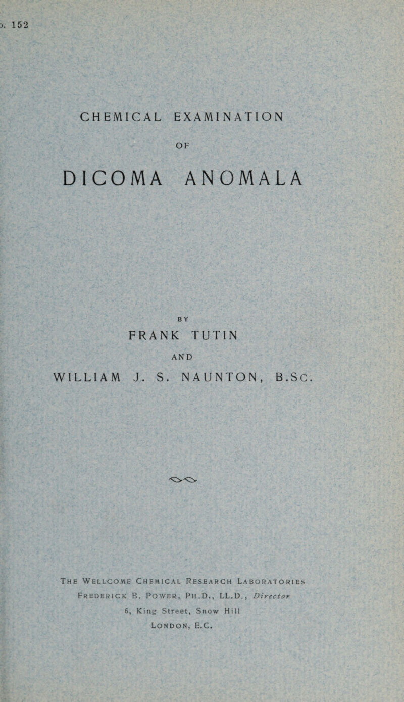 CHEMICAL EXAMINATION OF D1C0MA ANOMALA B Y FRANK TUTIN AND WILLIAM J. S. NAUNTON, B.Sc. The Wellcome Chemical Research Laboratories Frederick B. Power, Ph.D., LL.D., Director 6, King Street, Snow Hill London, E.C.
