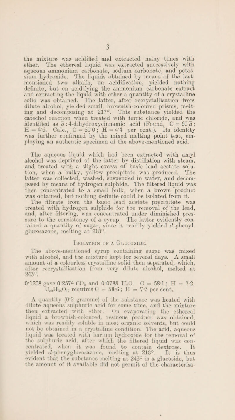 the mixture was acidified and extracted many times with ether. The ethereal liquid was extracted successively with aqueous ammonium carbonate, sodium carbonate, and potas¬ sium hydroxide. The liquids obtained by means of the last- mentioned two alkalis, on acidification, yielded nothing definite, but on acidifying the ammonium carbonate extract and extracting the liquid with ether a quantity of a crystalline solid was obtained. The latter, after recrystallisation from dilute alcohol, yielded small, brownish-coloured prisms, melt¬ ing and decomposing at 217°. This substance yielded the catechol reaction when treated with ferric chloride, and was identified as 3 : 4-dihydroxycinnamic acid (Found, C = 60'3 ; H = 4'6. Calc., C = 60'0; H = 4‘4 per cent.). Its identity was further confirmed by the mixed melting point test, em¬ ploying an authentic specimen of the above-mentioned acid. The aqueous liquid which had been extracted with amyl alcohol was deprived of the latter by distillation with steam, and. treated with a slight excess of basic lead acetate solu¬ tion, when a bulky, yellow precipitate was produced. The latter was collected, washed, suspended in water, and decom¬ posed by means of hydrogen sulphide. The filtered liquid was then concentrated to a small bulk, when a brown product was obtained, but nothing definite could be isolated from it. The filtrate from the basic lead acetate precipitate was treated with hydrogen sulphide for the removal of‘the lead, and, after filtering, was concentrated under diminished pres¬ sure to the consistency of a syrup. The latter evidently con¬ tained a quantity of sugar, since it readily yielded d-phenyl- glucosazone, melting at 218°. Isolation of a Glucoside. The above-mentioned syrup containing sugar was mixed with alcohol, and the mixture kept for several days. A small amount of a colourless crystalline solid then separated, which, after recrystallisation from very dilute alcohol, melted at 243°. 0T208 gave 0-2574 C02 and 0-0788 H.,0. C = 581; H = 7 2. C^H^On requires C = 58-6 ; II = 7*3 per cent. A quantity (0 2 gramme) of the substance was heated with dilute aqueous sulphuric acid for some time, and the mixture then extracted with ether. On evaporating the ethereal liquid a brownish-coloured, resinous product was obtained, which was readily soluble in most organic solvents, but could not be obtained in a crystalline condition. The acid, aqueous liquid was treated with barium hydroxide for the removal of the sulphuric acid, after which the filtered liquid was con¬ centrated. when it was found to contain dextrose. it yielded c/ phenyglucosazone, melting at 218°. It is thus evident that the substance melting at 243° is a glucoside, but the amount of it available did not permit of the characterisa-