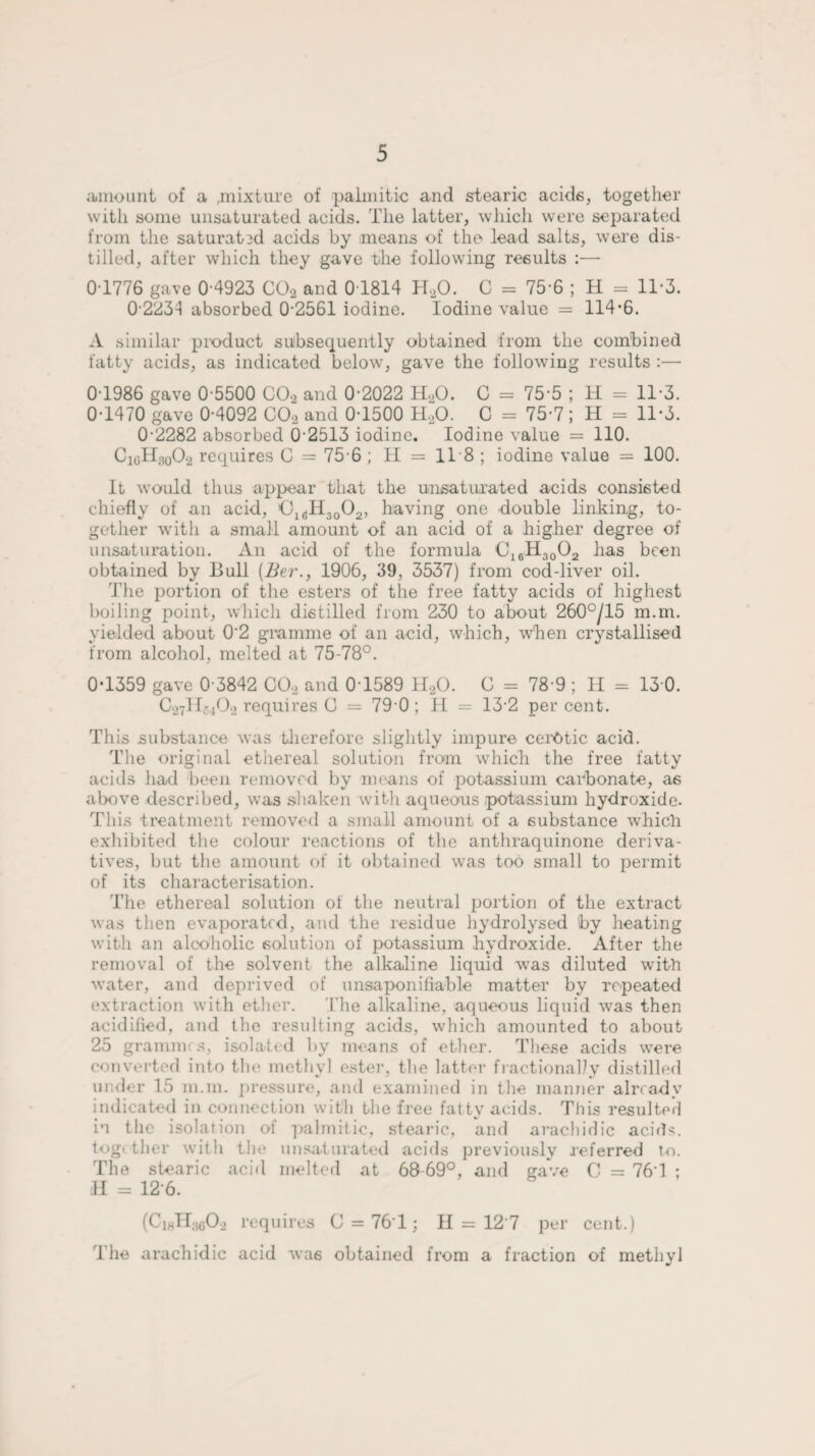 amount of a .mixture of palmitic and stearic acids, together with some unsaturated acids. The latter, which were separated from the saturated acids by means of the lead salts, were dis¬ tilled, after which they gave the following results :— 0 1776 gave 0 4923 C02 and 01814 H20. C = 75-6 ; H = 11-3. 0 2234 absorbed 0-2561 iodine. Iodine value = 114*6. A similar product subsequently obtained from the combined fatty acids, as indicated below, gave the following results :— 0 1986 gave 0-5500 C02 and 0 2022 HaO. C = 75-5 ; H = 11*3. 0-1470 gave 0-4092 C02 and 0-1500 H20. C = 75-7 ; H = 11*3. 0 2282 absorbed 0 2513 iodine. Iodine value = 110. CioH,002 requires 0 = 75-6 ; II = 118 ; iodine value = 100. It would thus appear that the unsaturated acids consisted chiefly of an acid, ’O1(jH30O2, having one double linking, to¬ gether with a small amount of an acid of a higher degree of unsaturation. An acid of the formula C16H3002 has been obtained by Bull (Ber., 1906, 39, 3537) from cod-liver oil. The portion of the esters of the free fatty acids of highest boiling point, which distilled from 230 to about 260°/15 m.m. yielded about 02 gramme of an acid, which, when crystallised from alcohol, melted at 75-78°. 0*1359 gave 0 3842 C02 and 0 1589 H20. C = 78 9 ; II = 13 0. C27H5402 requires G = 79 0 ; H = 13-2 percent. This substance was therefore slightly impure cerOtic acid. The original ethereal solution from which the free fatty acids had been removed by means of potassium carbonate, as above described, was shaken with aqueous .potassium hydroxide. This treatment removed a small amount of a substance which exhibited the colour reactions of the anthraquinone deriva¬ tives, but the amount of it obtained was too small to permit of its characterisation. The ethereal solution of the neutral portion of the extract was then evaporated, and the residue hydrolysed by heating with an alcoholic solution of potassium hydroxide. After the removal of the solvent the alkaline liquid was diluted with water, and deprived of unsaponifiable matter by repeated extraction with ether. The alkaline, aqueous liquid was then acidified, and the resulting acids, which amounted to about 25 grammes, isolated by means of ether. These acids were converted into the methyl ester, the latter fractionally distilled under 15 m.m. pressure, and examined in the manner already indicated in connection with the free fatty acids. This resulted in the isolation of palmitic, stearic, and arachidic acids, togi ther with the unsaturated acids previously referred to. The stearic acid melted at 68 69°, and gave C = 76T ; H = 126. (CiJIacO, requires C = 76T ; II = 12 7 per cent.) The arachidic acid wa6 obtained from a fraction of methyl