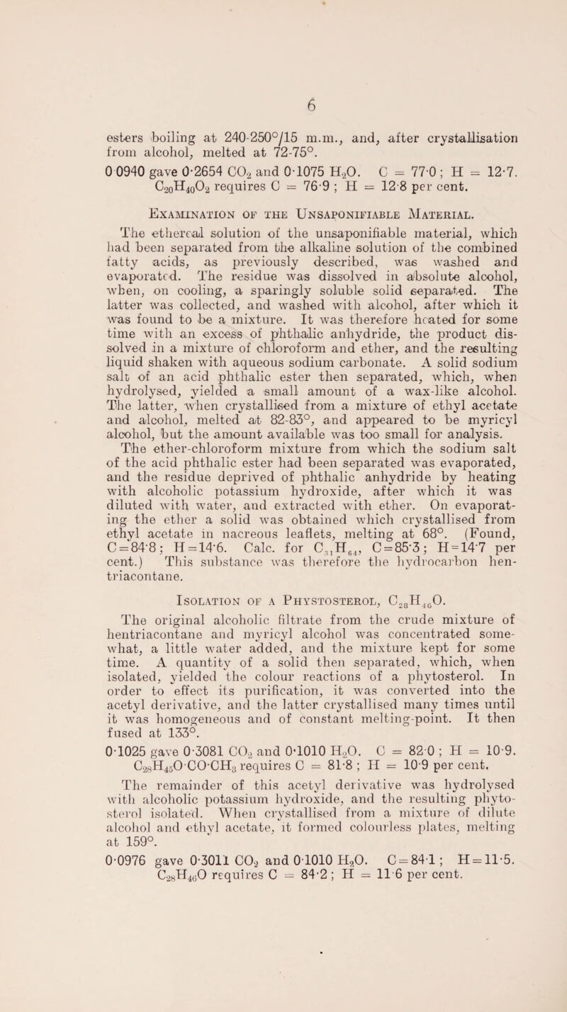 esters boiling at 240-250°/15 m.m., and, after crystallisation from alcohol, melted at 72-75°. 0 0940 gave 0-2654 002 and 0-1075 H,0. C = 77 0 ; H = 12-7. C20H40O2 requires C = 76 9 ; H = 12 8 per cent. Examination of the Unsaponifiable Material. The ethereal solution of the unsaponifiable material, which had been separated from the alkaline solution of the combined fatty acids, as previously described, was washed and evaporated. The residue was dissolved in absolute alcohol, when, on cooling, a sparingly soluble solid separated. The latter was collected, and washed with alcohol, after which it was found to be a mixture. It was therefore heated for some time with an excess of phthaJic anhydride, the product dis¬ solved in a mixture of chloroform and ether, and the resulting liquid shaken with aqueous sodium carbonate. A solid sodium salt of an acid phthalic ester then separated, which, when hydrolysed, yielded a small amount of a wax-like alcohol. The latter, when crystallised from a mixture of ethyl acetate and alcohol, melted at 82-83°, and appeared to be myricyl alcohol, but the amount available was too small for analysis. The ether-chloroform mixture from which the sodium salt of the acid phthalic ester had been separated was evaporated, and the residue deprived of phthalic anhydride by heating with alcoholic potassium hydroxide, after which it was diluted with water, and extracted with ether. On evaporat¬ ing the ether a solid was obtained which crystallised from ethyl acetate in nacreous leaflets, melting at 68°. (Found, C = 84‘8; H = 14*6. Calc, for C31H64, C = 85'3; H = 147 per cent.) This substance was therefore the hydrocarbon hen- triacontane. Isolation of a Phystosterol, C28H460. The original alcoholic filtrate from the crude mixture of hentriacontane and myricyl alcohol was concentrated some¬ what, a little water added, and the mixture kept for some time. A quantity of a solid then separated, which, when isolated, yielded the colour reactions of a phytosterol. In order to effect its purification, it was converted into the acetyl derivative, and the latter crystallised many times until it was homogeneous and of constant melting-point. It then fused at 133°. 0-1025 gave 0-3081 COo and 0-1010 H20. C = 82 0 ; H = 10 9. C28H45O CO-CH3 requires C = 81*8 ; II = 10-9 per cent. The remainder of this acetyl derivative was hydrolysed with alcoholic potassium hydroxide, and the resulting phyto¬ sterol isolated. When crystallised from a mixture of dilute alcohol and ethyl acetate, it formed colourless plates, melting at 159°. 0-0976 gave 0-3011 COa and 0-1010 HaO. C = 84-l; H = ll-5. C2hH4gO requires C — 84-2 ; H — 116 per cent.