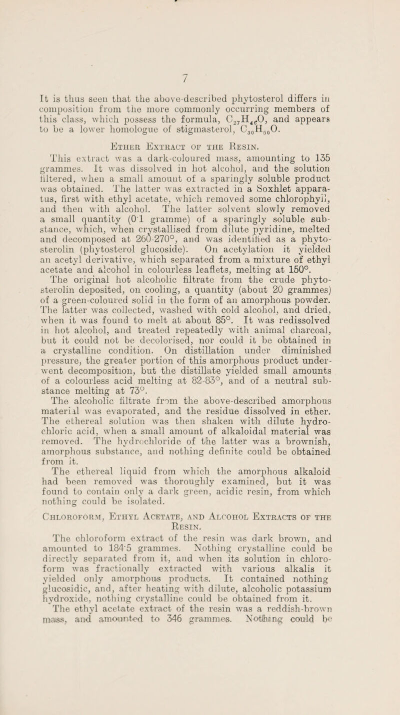 It is thus seen that the above-described phytosterol differs in composition from the more commonly occurring members of this class, which possess the formula, C271I4(?0, and appears to be a lower homologue of stigmasterol, C30H50O. Ether Extract of the Resin. This extract was a dark-coloured mass, amounting to 135 grammes. It was dissolved in hot alcohol, and the solution filtered, when a small amount of a sparingly soluble product was obtained. The latter was extracted in a Soxhlet appara¬ tus, first with ethyl acetate, which removed some chlorophyll, and then with alcohol. The latter solvent slowly removed a small quantity (OT gramme) of a sparingly soluble sub¬ stance, which, when crystallised from dilute pyridine, melted and decomposed at 260-270°, and was identified as a phyto- sterolin (phytosterol glucoside). On acetylation it yielded an acetyl derivative, which separated from a mixture of ethyl acetate and alcohol in colourless leaflets, melting at 150°. The original hot alcoholic filtrate from the crude phyto- sterolin deposited, on cooling, a quantity (about 20 grammes) of a green-coloured solid in the form of an amorphous powder. The latter was collected, washed with cold alcohol, and dried, when it was found to melt at about 85°. It was redissolved in hot alcohol, and treated repeatedly with animal charcoal, but it could not be decolorised, nor could it be obtained in a crvstalline condition. On distillation under diminished «/ pressure, the greater portion of this amorphous product under¬ went decomposition, but the distillate yielded small amounts of a colourless acid melting at 82-83°, and of a neutral sub¬ stance melting at 73°. The alcoholic filtrate from the above-described amorphous mater ill was evaporated, and the residue dissolved in ether. The ethereal solution was then shaken with dilute hydro¬ chloric acid, when a small amount of alkaloidal material was removed. The hydrochloride of the latter was a brownish, amorphous substance, and nothing definite could be obtained from it. The ethereal liquid from which the amorphous alkaloid had been removed was thoroughly examined, but it was found to contain only a dark green, acidic resin, from which nothing could be isolated. Chloroform, Ethyl Acetate, and Alcohol Extracts of the Resin. The chloroform extract of the resin was dark brown, and amounted to 184'5 grammes. Nothing crystalline could be directly separated from it, and when its solution in chloro¬ form was fractionally extracted with various alkalis it yielded only amorphous products. It contained nothing glucosidic, and, after heating with dilute, alcoholic potassium hydroxide, nothing crystalline could be obtained from it. The ethyl acetate extract of the resin was a reddish-brown mass, and amounted to 346 grammes. Xotlhang could be