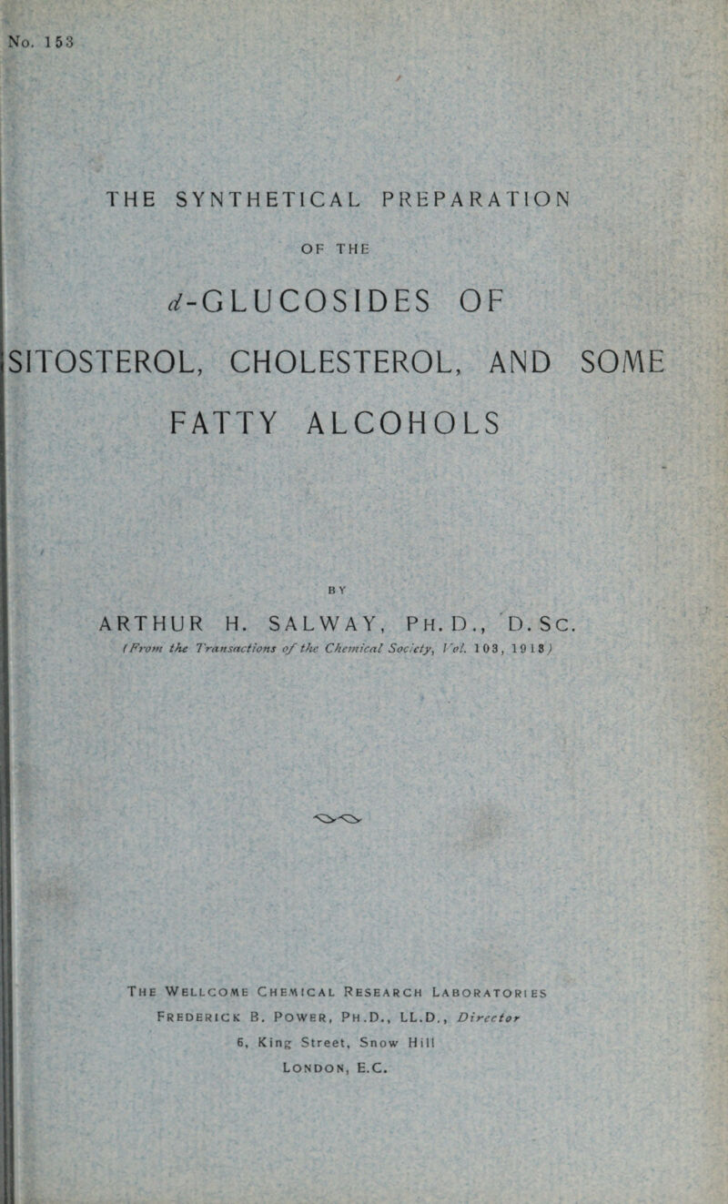 No. 1 53 ✓ THE SYNTHETICAL PREPARATION OF THE rf-GLUCOSIDES OF SITOSTEROL, CHOLESTEROL, AND SOME FATTY ALCOHOLS ARTHUR H. SALWAY, Ph.D., D.SC. (From the Transactions of the Chemical Society, Vol. 103, 19 18,) The Wellcome Chemical Research Laboratories Frederick B. Power, Ph.D., LL.D., Director 6, King; Street, Snow Hill London, E.C.