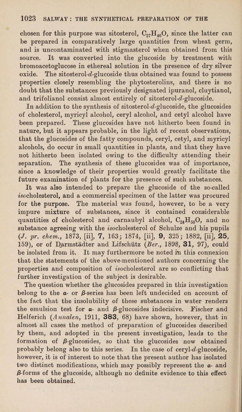 chosen for this purpose was sitosterol, C27H460, since the latter can be prepared in comparatively large quantities from wheat germ, and is uncontaminated with stigmasterol when obtained from this source. It was converted into the glucoside by treatment with bromoacetoglucose in ethereal solution in the presence of dry silver oxide. The sitosterol-6?-glucoside thus obtained was found to possess properties closely resembling the phytosterolins, and there is no doubt that the substances previously designated ipuranol, cluytianol, and trifolianol consist almost entirely of sitosterol-<7-glucoside. In addition to the synthesis of sitosterol-<7-glucoside, the glucosides of cholesterol, myricyl alcohol, ceryl alcohol, and cetyl alcohol have been prepared. These glucosides have not hitherto been found in nature, but it appears probable, in the light of recent observations, that the glucosides of the fatty compounds, ceryl, cetyl, and myricyl alcohols, do occur in small quantities in plants, and that they have not hitherto been isolated owing to the difficulty attending their separation. The synthesis of these glucosides was of importance, since a knowledge of their properties would greatly facilitate the future examination of plants for the presence of such substances. It was also intended to prepare the glucoside of the so-called iso cholesterol, and a commercial specimen of the latter was procured for the purpose. The material was found, however, to be a very impure mixture of substances, since it contained considerable quantities of cholesterol and carnaubyl alcohol, C24H50O, and no substance agreeing with the isocholesterol of Schulze and his pupils (J. pr. chem., 1873, [ii], 7, 163; 1874, [ii], 9, 325; 1882, [ii], 25, 159), or of D_armstadter and Lifschiitz (Ber., 1898, 31, 97), could be isolated from it. It may furthermore be noted in this connexion that the statements of the above-mentioned authors concerning the properties and composition of isocholesterol are so conflicting that further investigation of the subject is desirable. The question whether the glucosides prepared in this investigation belong to the a- or /3-series has been left undecided on account of the fact that the insolubility of these substances in water renders the emulsion test for a- and /3-glucosides indecisive. Fischer and Helferich (Annalen, 1911, 383, 68) have shown, however, that in almost all cases the method of preparation of glucosides described by them, and adopted in the present investigation, leads to the formation of /3-glucosides, so that the glucosides now obtained probably belong also to this series. In the case of ceryl-^-glucoside, however, it is of interest to note that the present author has isolated two distinct modifications, which may possibly represent the a- and /3-forms of the glucoside, although no definite evidence to this effect has been obtained.