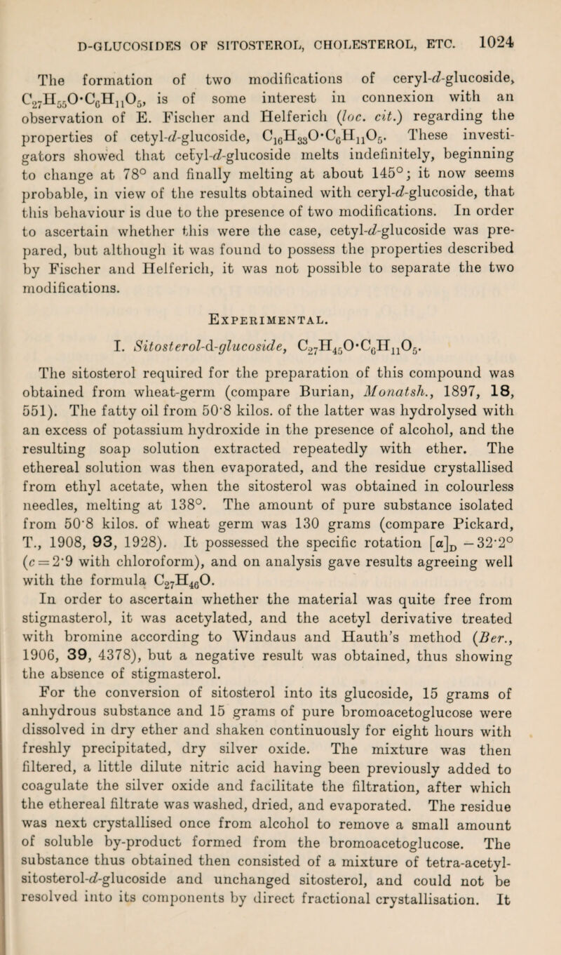 The formation of two modifications of ceryl-d-glucoside, C27H550*CGHll05, is of some interest in connexion with an observation of E. Fischer and Helferich {Joe. cit.) regarding the properties of cetyl-^-glucoside, C16H3g0*C6Hn05. These investi¬ gators showed that cetyl-<7-glucoside melts indefinitely, beginning to change at 78° and finally melting at about 145°; it now seems probable, in view of the results obtained with ceryl-^-glucoside, that this behaviour is due to the presence of two modifications. In order to ascertain whether this were the case, cetyl-d7-glucoside was pre¬ pared, but although it was found to possess the properties described by Fischer and Helferich, it was not possible to separate the two modifications. Experimental. I. Sitosterol-d-glucoside, C27H4rJ0*CGH110fj. The sitosterol required for the preparation of this compound was obtained from wheat-germ (compare Burian, Monatsh., 1897, 18, 551). The fatty oil from 50'8 kilos, of the latter was hydrolysed with an excess of potassium hydroxide in the presence of alcohol, and the resulting soap solution extracted repeatedly with ether. The ethereal solution was then evaporated, and the residue crystallised from ethyl acetate, when the sitosterol was obtained in colourless needles, melting at 138°. The amount of pure substance isolated from 50'8 kilos, of wheat germ was 130 grams (compare Pickard, T., 1908, 93, 1928). It possessed the specific rotation [a]D —32*2° (c = 2’9 with chloroform), and on analysis gave results agreeing well with the formula C27H460. In order to ascertain whether the material was quite free from stigmasterol, it was acetylated, and the acetyl derivative treated with bromine according to Windaus and Hauth’s method (Ber., 1906, 39, 4378), but a negative result was obtained, thus showing the absence of stigmasterol. For the conversion of sitosterol into its glucoside, 15 grams of anhydrous substance and 15 grams of pure bromoacetoglucose were dissolved in dry ether and shaken continuously for eight hours with freshly precipitated, dry silver oxide. The mixture was then filtered, a little dilute nitric acid having been previously added to coagulate the silver oxide and facilitate the filtration, after which the ethereal filtrate was washed, dried, and evaporated. The residue was next crystallised once from alcohol to remove a small amount of soluble by-product formed from the bromoacetoglucose. The substance thus obtained then consisted of a mixture of tetra-acetyl- sitosterol-d-glucoside and unchanged sitosterol, and could not be resolved into its components by direct fractional crystallisation. It