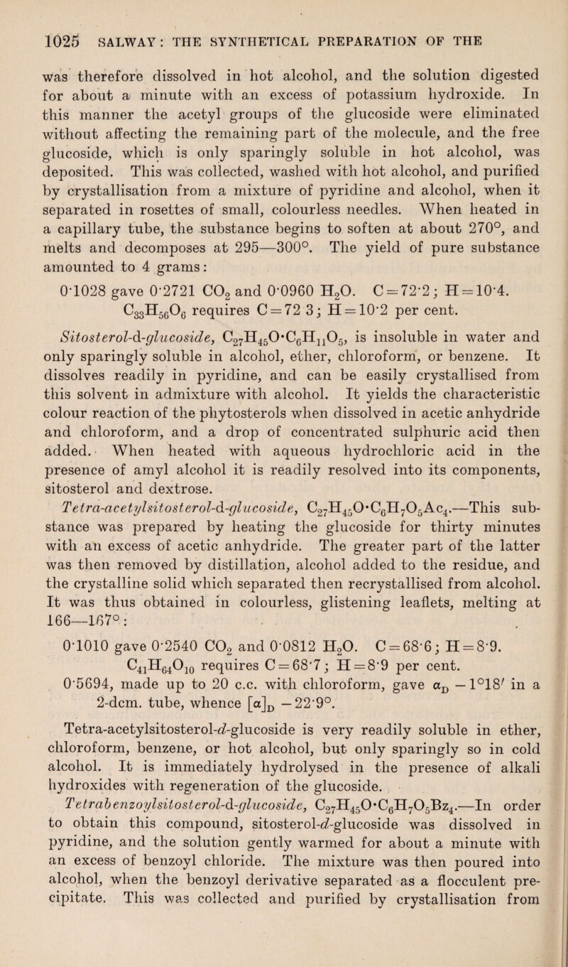 was therefore dissolved in hot alcohol, and the solution digested for about a minute with an excess of potassium hydroxide. In this manner the acetyl groups of the glucoside were eliminated without affecting the remaining part of the molecule, and the free glucoside, which is only sparingly soluble in hot alcohol, was deposited. This was collected, washed with hot alcohol, and purified by crystallisation from a mixture of pyridine and alcohol, when it separated in rosettes of small, colourless needles. When heated in a capillary tube, the substance begins to soften at about 270°, and melts and decomposes at 295—300°. The yield of pure substance amounted to 4 grams : 0-1028 gave 0-2721 C02 and 0'0960 H20. C-72'2; H = 10’4. C33H5gOg requires C = 72 3; H = 10'2 per cent. Sitosterol-d-glucoside, C27ll450,C6H1105, is insoluble in water and only sparingly soluble in alcohol, ether, chloroform, or benzene. It dissolves readily in pyridine, and can be easily crystallised from this solvent in admixture with alcohol. It yields the characteristic colour reaction of the phytosterols when dissolved in acetic anhydride and chloroform, and a drop of concentrated sulphuric acid then added. When heated with aqueous hydrochloric acid in the presence of amyl alcohol it is readily resolved into its components, sitosterol and dextrose. Tetra-a cetyl sitosterol-d-glucoside, C27H450*CGII705Ac4.—This sub¬ stance was prepared by heating the glucoside for thirty minutes with an excess of acetic anhydride. The greater part of the latter was then removed by distillation, alcohol added to the residue, and the crystalline solid which separated then recrystallised from alcohol. It was thus obtained in colourless, glistening leaflets, melting at 166—157°: 0-1010 gave 0-2540 C02 and 0-0812 H20. C-68-6; H-8’9. C41HG4O10 requires C = 68*7; II = 8*9 per cent. 05694, made up to 20 c.c. with chloroform, gave aD —1°18/ in a 2-dcm. tube, whence [a]D — 229°. Tetra-acetylsitosterol-<7-glucoside is very readily soluble in ether, chloroform, benzene, or hot alcohol, but only sparingly so in cold alcohol. It is immediately hydrolysed in the presence of alkali hydroxides with regeneration of the glucoside. Tetrabenzoylsitosterol-d-glucoside, C27H450*CGH705Bz4.-—In order to obtain this compound, sitosterol-c?-glucoside was dissolved in pyridine, and the solution gently warmed for about a minute with an excess of benzoyl chloride. The mixture was then poured into alcohol, when the benzoyl derivative separated as a flocculent pre¬ cipitate. This was collected and purified by crystallisation from