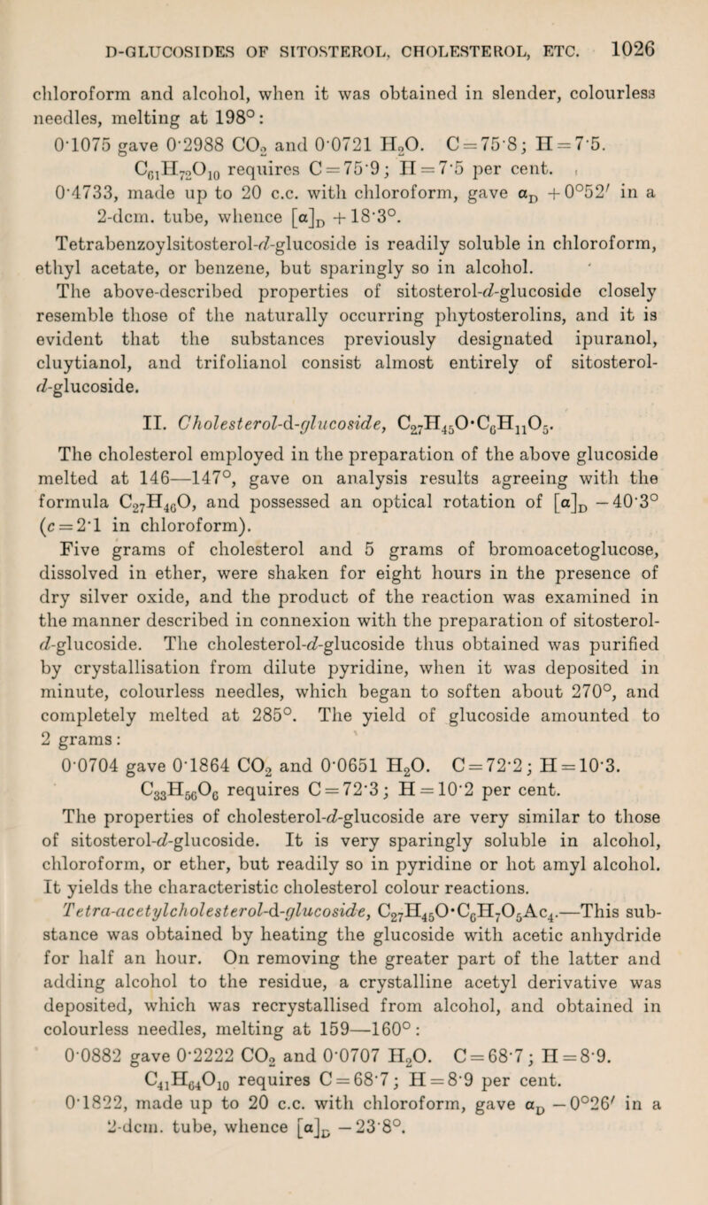 chloroform and alcohol, when it was obtained in slender, colourless needles, melting at 198°: 0-1075 gave 0-2988 C02 and 0 0721 H20. C = 75 8; 11 = 7-5. CG1H72O]0 requires C = 759; H = 7‘5 per cent. , 0-4733, made up to 20 c.c. with chloroform, gave aD + 0°52/ in a 2-dcm. tube, whence [a]D +183°. Tetrabenzoylsitosterol-<7-glucoside is readily soluble in chloroform, ethyl acetate, or benzene, but sparingly so in alcohol. The above-described properties of sitosterol-d-glucoside closely resemble those of the naturally occurring phytosterolins, and it is evident that the substances previously designated ipuranol, cluytianol, and trifolianol consist almost entirely of sitosterol- f7-glucoside. II. Cholesterol-d-gliicoside, C27H450,CGH1105. The cholesterol employed in the preparation of the above glucoside melted at 146—147°, gave on analysis results agreeing with the formula C27H4G0, and possessed an optical rotation of [a]D — 40‘3° (c = 2'l in chloroform). Five grams of cholesterol and 5 grams of bromoacetoglucose, dissolved in ether, were shaken for eight hours in the presence of dry silver oxide, and the product of the reaction was examined in the manner described in connexion with the preparation of sitosterol- 7-glucoside. The cholesterol-^-glucoside thus obtained was purified by crystallisation from dilute pyridine, when it was deposited in minute, colourless needles, which began to soften about 270°, and completely melted at 285°. The yield of glucoside amounted to 2 grams: 0-0704 gave 0-1864 C02 and 0-0651 H20. C = 72'2; H = 10-3. C33H5G0G requires C = 72’3; H = 10'2 per cent. The properties of cholesterol-<i-glucoside are very similar to those of sitosterol-d-glucoside. It is very sparingly soluble in alcohol, chloroform, or ether, but readily so in pyridine or hot amyl alcohol. It yields the characteristic cholesterol colour reactions. Tttra-acetylcholesterol-d-glucoside, C27H450*CGH705Ac4.—This sub¬ stance was obtained by heating the glucoside with acetic anhydride for half an hour. On removing the greater part of the latter and adding alcohol to the residue, a crystalline acetyl derivative was deposited, which was recrystallised from alcohol, and obtained in colourless needles, melting at 159—160°: 0 0882 gave 0‘2222 C02 and 0’0707 H20. 0 = 687; H = 89. C41HG4O10 requires C = 687; H = 89 per cent. 0’1822, made up to 20 c.c. with chloroform, gave av — 0o26/ in a 2-dcm. tube, whence [a]^ — 23 8°.