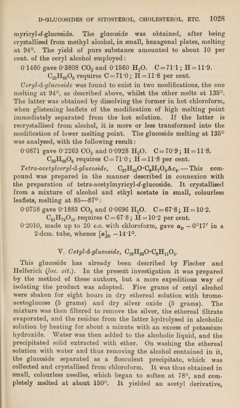 myricyl-d-glucoside. The glucoside was obtained, after being crystallised from methyl alcohol, in small, hexagonal plates, melting at 94°. The yield of pure substance amounted to about 10 per cent, of the ceryl alcohol employed: 01460 gave 0'3808 C02 and 0-1560 H20. 0 = 711; H = 11‘9. C33H6606 requires C = 71'0; H = 11'8 per cent. Ceryl-d-glucoside was found to exist in two modifications, the one melting at 94°, as described above, whilst the other melts at 135°. The latter was obtained by dissolving the former in hot chloroform, when glistening leaflets of the modification of high melting point immediately separated from the hot solution. If the latter is recrystallised from alcohol, it is more or less transformed into the modification of lower melting point. The glucoside melting at 135° was analysed, with the following result: 0 0871 gave 0-2263 C02 and 0-0928 H20. C = 70'9; H = ll*8. C33H6606 requires C = 71‘0; 11 = 11 8 per cent. Tetra-acetylceryl-d-glucoside, C27H550*C6H706Ac4. — This com¬ pound was prepared in the manner described in connexion with the preparation of tetra-acetylmyricyl-d-glucoside. It crystallised from a mixture of alcohol and ethyl acetate in small, colourless leaflets, melting at 85—87° : 0-0758 gave 0-1883 C02 and 0'0696 H20. C = 67‘8; H = 102. C41H74O10 requires C = 67-8; H = 10'2 per cent. 0 2010, made up to 20 c.c. with chloroform, gave aD — 0°17/ in a 2-dcm. tube, whence [a]D —141°. V. Cetyl-d-glucoside, C16H330,C6H1105. This glucoside has already been described by Fischer and Helferich {loc. cit.). In the present investigation it was prepared by the method of these authors, but a more expeditious way of isolating the product was adopted. Five grams of cetyl alcohol were shaken for eight hours in dry ethereal solution with bromo- acetoglucose (5 grams) and dry silver oxide (5 grams). The mixture was then filtered to remove the silver, the ethereal filtrate evaporated, and the residue from the latter hydrolysed in alcoholic solution by heating for about a minute with an excess of potassium hydroxide. Water was then added to the alcoholic liquid, and the precipitated solid extracted with ether. On washing the ethereal solution with water and thus removing the alcohol contained in it, the glucoside separated as a flocculent precipitate, which was collected and crystallised from chloroform. It was thus obtained in small, colourless needles, which began to soften at 78°, and com¬ pletely melted at about 150°. It yielded an acetyl derivative,