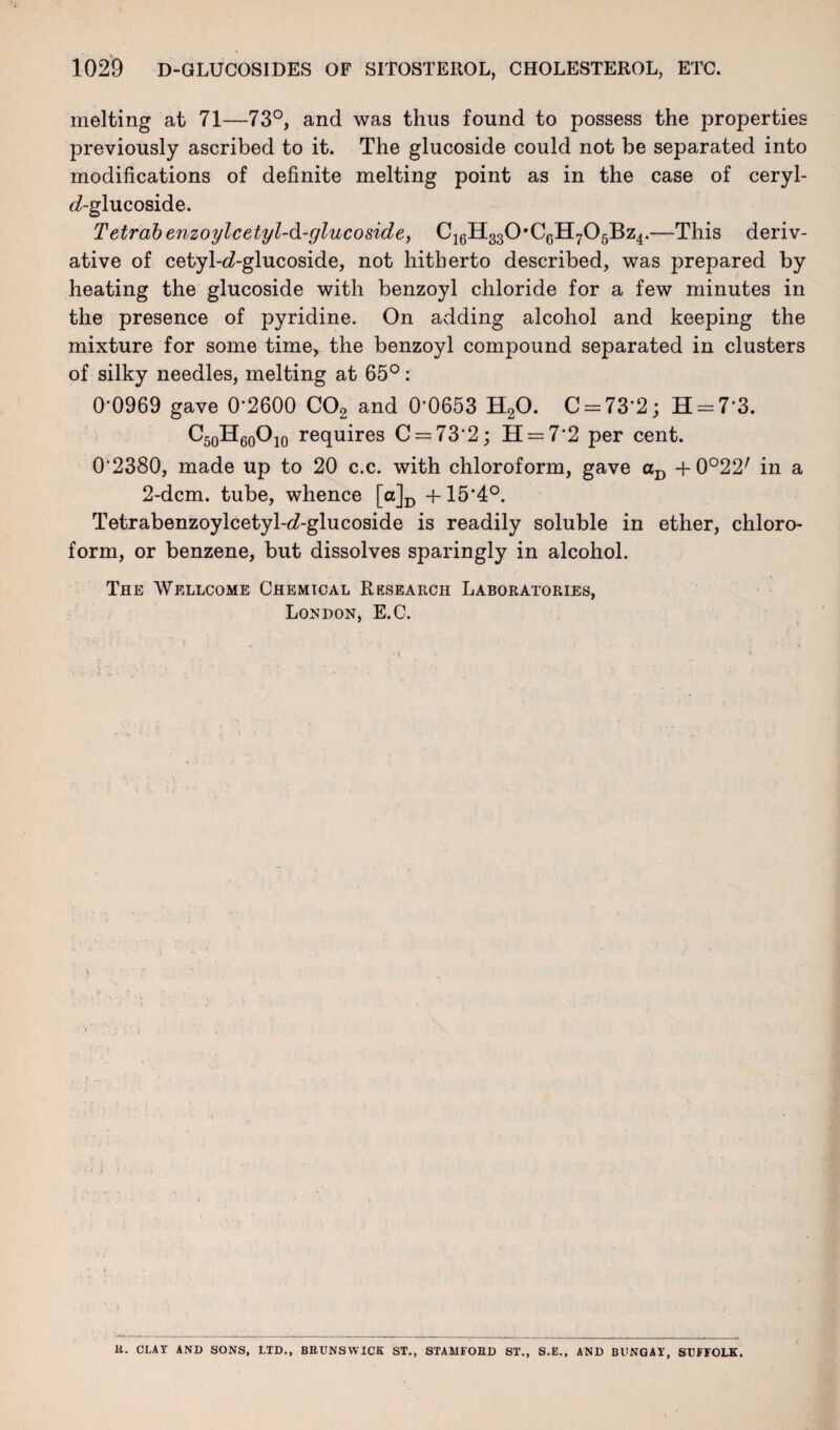 melting at 71—73°, and was thus found to possess the properties previously ascribed to it. The glucoside could not be separated into modifications of definite melting point as in the case of ceryl- d-glucoside. Tetrab enzoylcetyl-d-glucoside, C16H330*C6H705Bz4.—This deriv¬ ative of cetyl-d-glucoside, not hitherto described, was prepared by heating the glucoside with benzoyl chloride for a few minutes in the presence of pyridine. On adding alcohol and keeping the mixture for some time, the benzoyl compound separated in clusters of silky needles, melting at 65°: 0-0969 gave 0*2600 C02 and 0*0653 H20. C = 73*2; H = 7*3. C50H60O10 requires C = 73*2; H = 7*2 per cent. 0*2380, made up to 20 c.c. with chloroform, gave aD + 0°22/ in a 2-dcm. tube, whence [a]D +15*4°. Tetrabenzoylcetyl-d-glucoside is readily soluble in ether, chloro¬ form, or benzene, but dissolves sparingly in alcohol. The Wellcome Chemical Research Laboratories, London, E.C. I.. li. CLAY AND SONS, LTD., BRUNSWICK ST., STAA1FOBD ST., S.E., AND BUNGAY, SUFFOLK.