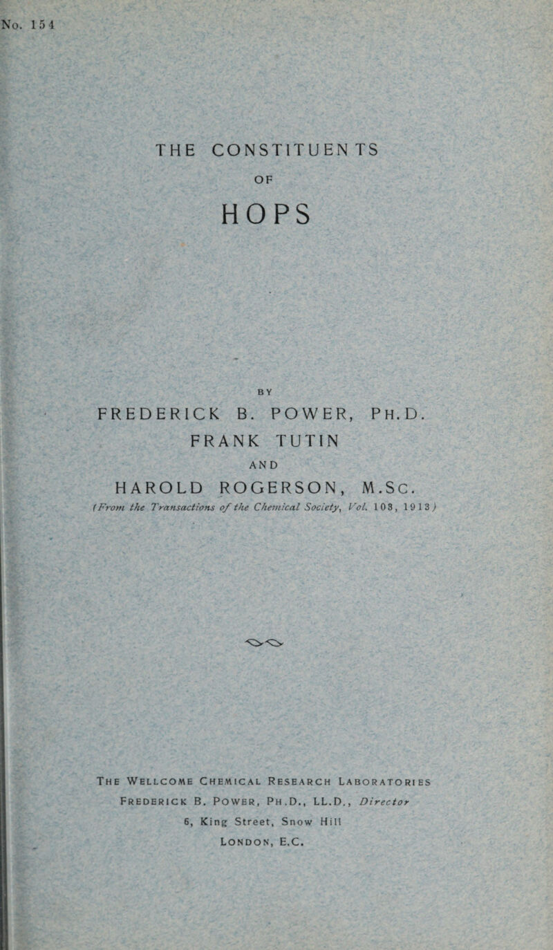 THE CONSTITUENTS OF HOPS BY FREDERICK B. POWER, Ph.D. FRANK TUTIN AND HAROLD ROGERSON, M.Sc. (From the Transactions of the Chemical Society, Vol. 103, 1913,) The Wellcome Chemical Research Laboratories Frederick B. Power, Ph.D., LL.D., Director 6, King Street, Snow Hill London, E.C.