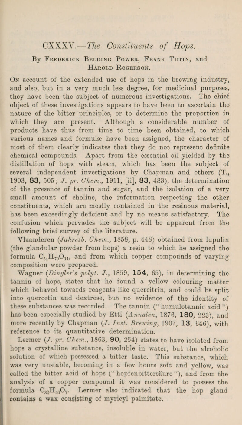 CXXXV.— 77le Constituents of Hops. By Frederick Belding Power, Frank Tutin, and Harold Rogers on. On account of the extended use of hops in the brewing industry, and also, but in a very much less degree, for medicinal purposes, they have been the subject of numerous investigations. The chief object of these investigations appears to have been to ascertain the nature of the bitter principles, or to determine the proportion in which they are present. Although a considerable number of products have thus from time to time been obtained, to which various names and formulae have been assigned, the character of most of them clearly indicates that they do not represent definite chemical compounds. Apart from the essential oil yielded by the distillation of hops with steam, which has been the subject of several independent investigations by Chapman and others (T., 1903, 83, 505; J. pr. Chem., 1911, [ii], 83, 483), the determination of the presence of tannin and sugar, and the isolation of a very small amount of choline, the information respecting the other constituents, which are mostly contained in the resinous material, has been exceedingly deficient and by no means satisfactory. The confusion which pervades the subject will be apparent from the following brief survey of the literature. Vlaanderen (Jahresb. Chem., 1858, p. 448) obtained from lupulin (the glandular powder from hops) a resin to which he assigned the formula C54H70On, and from which copper compounds of varying composition were prepared. Wagner (Dingier's polyt. J., 1859, 154, 65), in determining the tannin of hops, states that he found a yellow colouring matter which behaved towards reagents like quercitrin, and could be split into quercetin and dextrose, but no evidence of the identity of these substances was recorded. The tannin (“ humulotannic acid ”) has been especially studied by Etti (Annalen, 1876, 180, 223), and more recently by Chapman (J. Inst. Brewing, 1907, 13, 646), with reference to its quantitative determination. Lermer (J. pr. Chem., 1863, 90, 254) states to have isolated from hops a crystalline substance, insoluble in water, but the alcoholic solution of which possessed a bitter taste. This substance, which was very unstable, becoming in a few hours soft and yellow, was called the bitter acid of hops (“ hopfenbittersaure ”), and from the analysis of a copper compound it was considered to possess the formula CaoH^O?. Lermer also indicated that the hop gland contains a wax consisting of myricyl palmitate.