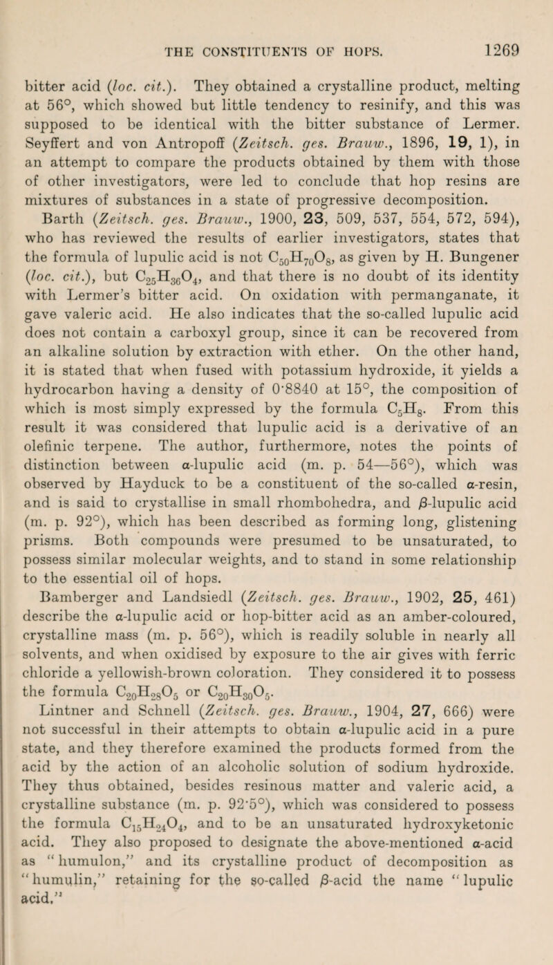 bitter acid (loc. cit.). They obtained a crystalline product, melting at 56°, which showed but little tendency to resinify, and this was supposed to be identical with the bitter substance of Lermer. Seyffert and von Antropoff (Zeitsch. ges. Brauw., 1896, 19, 1), in an attempt to compare the products obtained by them with those of other investigators, were led to conclude that hop resins are mixtures of substances in a state of progressive decomposition. Barth (Zeitsch. ges. Brauw., 1900, 23, 509, 537, 554, 572, 594), who has reviewed the results of earlier investigators, states that the formula of lupulic acid is not C50H70O8, as given by H. Bungener (loc. cit.), but C25H3604, and that there is no doubt of its identity with Lermer’s bitter acid. On oxidation with permanganate, it gave valeric acid. He also indicates that the so-called lupulic acid does not contain a carboxyl group, since it can be recovered from an alkaline solution by extraction with ether. On the other hand, it is stated that when fused with potassium hydroxide, it yields a hydrocarbon having a density of 0'8840 at 15°, the composition of which is most simply expressed by the formula C5H8. From this result it was considered that lupulic acid is a derivative of an olefinic terpene. The author, furthermore, notes the points of distinction between a-lupulic acid (m. p. 54—56°), which was observed by Hayduck to be a constituent of the so-called a-resin, and is said to crystallise in small rhombohedra, and /3-lupulic acid (m. p. 92°), which has been described as forming long, glistening prisms. Both compounds were presumed to be unsaturated, to possess similar molecular weights, and to stand in some relationship to the essential oil of hops. Bamberger and Landsiedl (Zeitsch. ges. Brauw., 1902, 25, 461) describe the a-lupulic acid or hop-bitter acid as an amber-coloured, crystalline mass (m. p. 56°), which is readily soluble in nearly all solvents, and when oxidised by exposure to the air gives with ferric chloride a yellowish-brown coloration. They considered it to possess the formula C20H28O5 or C20H30O5. Lintner and Schnell (Zeitsch. ges. Brauw., 1904, 27, 666) were not successful in their attempts to obtain a-lupulic acid in a pure state, and they therefore examined the products formed from the acid by the action of an alcoholic solution of sodium hydroxide. They thus obtained, besides resinous matter and valeric acid, a crystalline substance (m. p. 92*5°), which was considered to possess the formula C]5H2404, and to be an unsaturated hydroxyketonic acid. They also proposed to designate the above-mentioned a-acid as “ humulon,” and its crystalline product of decomposition as “ humulin,” retaining for the so-called /3-acid the name “ lupulic acid/1