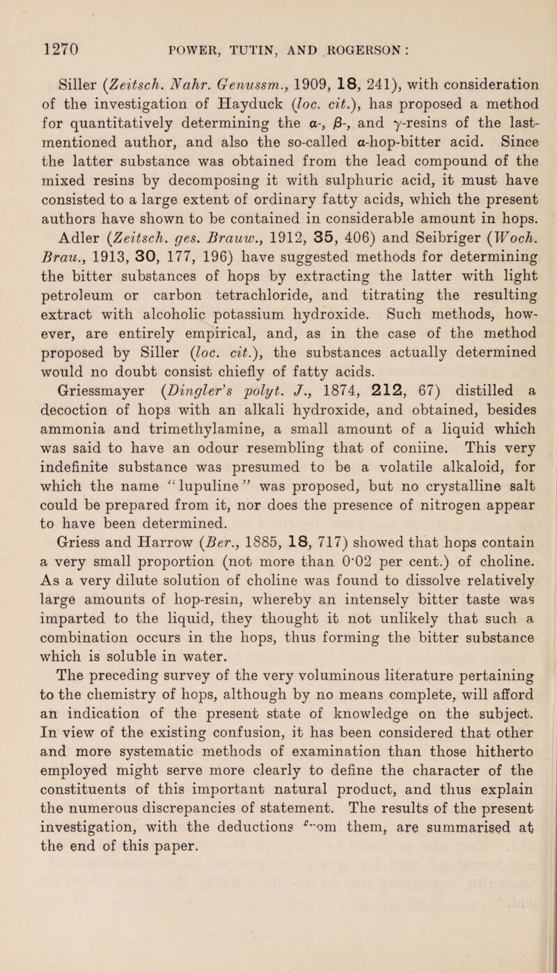 Siller (Zeitsch. Nahr. Genussm., 1909, 18, 241), with consideration of the investigation of Hayduck (loc. cit.), has proposed a method for quantitatively determining the a-, and y-resins of the last- mentioned author, and also the so-called a-hop-bitter acid. Since the latter substance was obtained from the lead compound of the mixed resins by decomposing it with sulphuric acid, it must have consisted to a large extent of ordinary fatty acids, which the present authors have shown to be contained in considerable amount in hops. Adler (Zeitsch. ges. Brauw., 1912, 35, 406) and Seibriger (Woch. Brau., 1913, 30, 177, 196) have suggested methods for determining the bitter substances of hops by extracting the latter with light petroleum or carbon tetrachloride, and titrating the resulting extract with alcoholic potassium hydroxide. Such methods, how¬ ever, are entirely empirical, and, as in the case of the method proposed by Siller (loc. cit.), the substances actually determined would no doubt consist chiefly of fatty acids. Griessmayer (Dingier’s 'polyt. J., 1874, 212, 67) distilled a decoction of hops with an alkali hydroxide, and obtained, besides ammonia and trimethylamine, a small amount of a liquid which was said to have an odour resembling that of coniine. This very indefinite substance was presumed to be a volatile alkaloid, for which the name “ lupuline ” was proposed, but no crystalline salt could be prepared from it, nor does the presence of nitrogen appear to have been determined. Griess and Harrow (Ber., 1885, 18, 717) showed that hops contain a very small proportion (not more than 0‘02 per cent.) of choline. As a very dilute solution of choline was found to dissolve relatively large amounts of hop-resin, whereby an intensely bitter taste was imparted to the liquid, they thought it not unlikely that such a combination occurs in the hops, thus forming the bitter substance which is soluble in water. The preceding survey of the very voluminous literature pertaining to the chemistry of hops, although by no means complete, will afford an indication of the present state of knowledge on the subject. In view of the existing confusion, it has been considered that other and more systematic methods of examination than those hitherto employed might serve more clearly to define the character of the constituents of this important natural product, and thus explain the numerous discrepancies of statement. The results of the present investigation, with the deductions ^'om them, are summarised at the end of this paper.