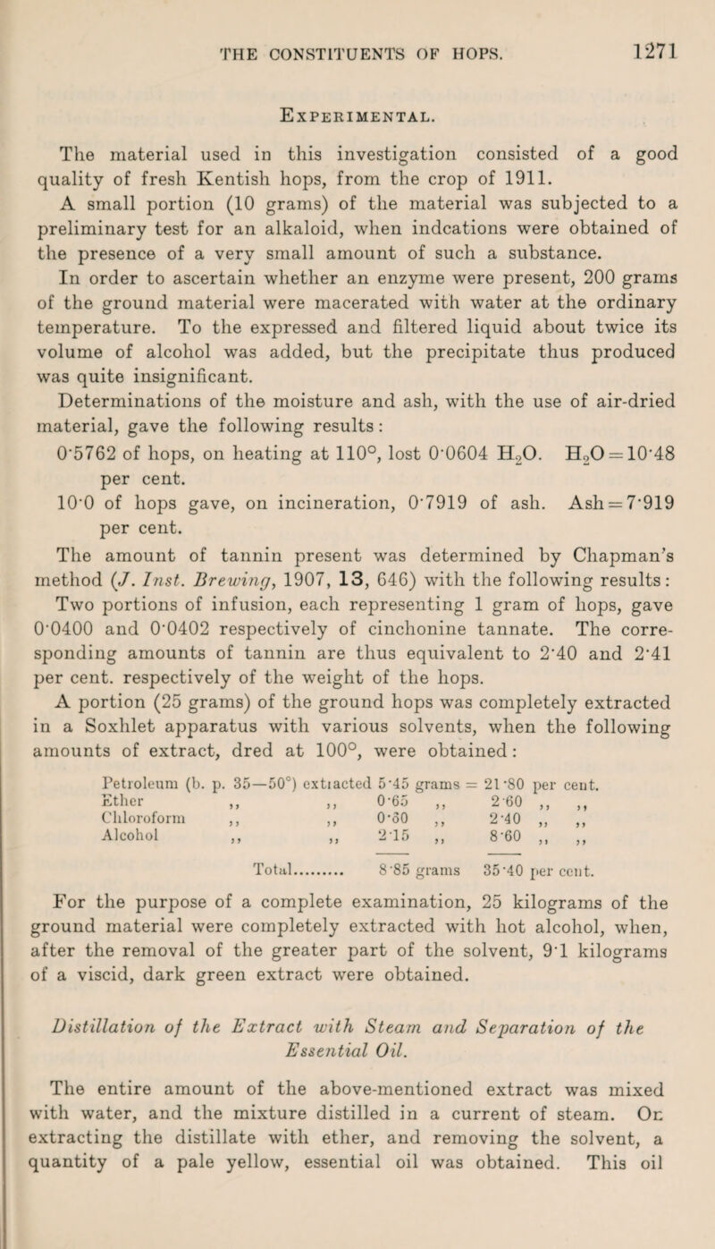 Experimental. The material used in this investigation consisted of a good quality of fresh Kentish hops, from the crop of 1911. A small portion (10 grams) of the material was subjected to a preliminary test for an alkaloid, when indcations were obtained of the presence of a very small amount of such a substance. In order to ascertain whether an enzyme were present, 200 grams of the ground material were macerated with water at the ordinary temperature. To the expressed and filtered liquid about twice its volume of alcohol was added, but the precipitate thus produced was quite insignificant. Determinations of the moisture and ash, with the use of air-dried material, gave the following results: 0*5762 of hops, on heating at 110°, lost 0*0604 H20. H20 = 10*48 per cent. 10*0 of hops gave, on incineration, 0*7919 of ash. Ash = 7*919 per cent. The amount of tannin present was determined by Chapman’s method (J. Inst. Brewing, 1907, 13, 646) with the following results: Two portions of infusion, each representing 1 gram of hops, gave 0*0400 and 0*0402 respectively of cinchonine tannate. The corre¬ sponding amounts of tannin are thus equivalent to 2*40 and 2*41 per cent, respectively of the weight of the hops. A portion (25 grams) of the ground hops was completely extracted in a Soxhlet apparatus with various solvents, when the following amounts of extract, dred at 100°, were obtained: Petroleum (b. p. 35—50°) extiacted 5*45 grams Ether ,, ,, 0'65 Chloroform ,, ,, O'oO Alcohol ,, 5 > } } J > 2T5 J > y y 21 ‘80 per ceut. 2-60 2-40 8*60 yy y > y y y y y y Total. 8*85 grams 35*40 per cent. For the purpose of a complete examination, 25 kilograms of the ground material were completely extracted with hot alcohol, when, after the removal of the greater part of the solvent, 9*1 kilograms of a viscid, dark green extract were obtained. Distillation of the Extract with Steam and Separation of the Essential Oil. The entire amount of the above-mentioned extract was mixed with water, and the mixture distilled in a current of steam. On extracting the distillate with ether, and removing the solvent, a quantity of a pale yellow, essential oil was obtained. This oil