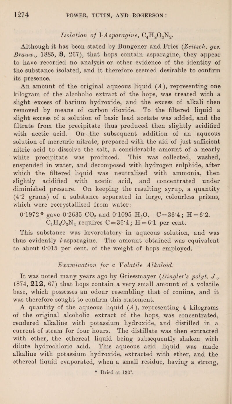 Isolation of 1-Asparagine, C4H803N2. Although it has been stated by Bungener and Fries (Zeitsch. ges. Brauw., 1885, 8, 267), that hops contain asparagine, they appear to have recorded no analysis or other evidence of the identity of the substance isolated, and it therefore seemed desirable to confirm its presence. An amount of the original aqueous liquid (A), representing one kilogram of the alcoholic extract of the hops, was treated with a slight excess of barium hydroxide, and the excess of alkali then removed by means of carbon dioxide. To the filtered liquid a slight excess of a solution of basic lead acetate was added, and the filtrate from the precipitate thus produced then slightly acidified with acetic acid. On the subsequent addition of an aqueous solution of mercuric nitrate, prepared with the aid of just sufficient nitric acid to dissolve the salt, a considerable amount of a nearly white precipitate was produced. This was collected, washed, suspended in water, and decomposed with hydrogen sulphide, after which the filtered liquid was neutralised with ammonia, then slightly acidified with acetic acid, and concentrated under diminished pressure. On keeping the resulting syrup, a quantity (4*2 grams) of a substance separated in large, colourless prisms, which were recrystallised from water: 0*1972 * gave 0*2635 C02 and 0*1095 H20. C = 36*4; H = 6*2. C4H803N2 requires C = 36*4; H = 6*l per cent. This substance was laevorotatory in aqueous solution, and was thus evidently Z-asparagine. The amount obtained was equivalent to about 0*015 per cent, of the weight of hops employed. Examination for a Volatile Alkaloid. It was noted many years ago by Griessmayer {Dingier's jpolyt. J., 1874, 212, 67) that hops contain a very small amount of a volatile base, which possesses an odour resembling that of coniine, and it was therefore sought to confirm this statement. A quantity of the aqueous liquid {A), representing 4 kilograms of the original alcoholic extract of the hops, was concentrated, rendered alkaline with potassium hydroxide, and distilled in a current of steam for four hours. The distillate was then extracted with ether, the ethereal liquid being subsequently shaken with dilute hydrochloric acid. This aqueous acid liquid was made alkaline with potassium hydroxide, extracted with ether, and the ethereal liouid evaporated, when a small residue, having a strong,