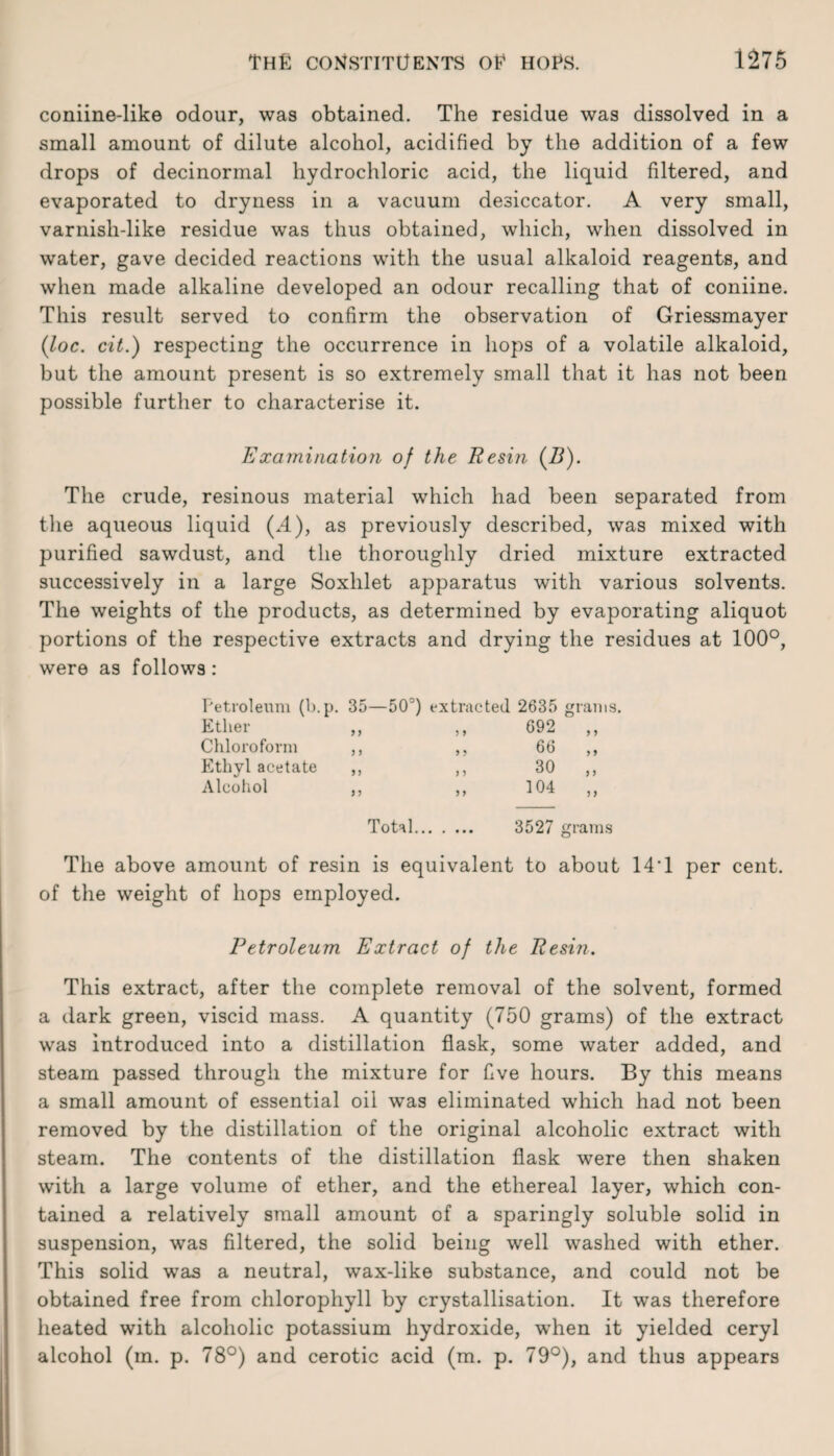 coniine-like odour, was obtained. The residue was dissolved in a small amount of dilute alcohol, acidified by the addition of a few drops of decinormal hydrochloric acid, the liquid filtered, and evaporated to dryness in a vacuum desiccator. A very small, varnish-like residue was thus obtained, which, when dissolved in water, gave decided reactions with the usual alkaloid reagents, and when made alkaline developed an odour recalling that of coniine. This result served to confirm the observation of Griessmayer (loc. cit.) respecting the occurrence in hops of a volatile alkaloid, but the amount present is so extremely small that it has not been possible further to characterise it. Examination of the Resin (B). The crude, resinous material which had been separated from the aqueous liquid (.4), as previously described, was mixed with purified sawdust, and the thoroughly dried mixture extracted successively in a large Soxlilet apparatus with various solvents. The weights of the products, as determined by evaporating aliquot portions of the respective extracts and drying the residues at 100°, were as follows: Petroleum (b.p. 35—50°) extracted. 2635 grams. Ether ,, ,, 692 Chloroform ,, ,, 66 Ethyl acetate ,, ,, 30 Alcohol >5 104 5 > Total. 3527 grams The above amount of resin is equivalent to about 14T per cent, of the weight of hops employed. Petroleum Extract of the Resin. This extract, after the complete removal of the solvent, formed a dark green, viscid mass. A quantity (750 grams) of the extract was introduced into a distillation flask, some water added, and steam passed through the mixture for five hours. By this means a small amount of essential oil was eliminated which had not been removed by the distillation of the original alcoholic extract with steam. The contents of the distillation flask were then shaken with a large volume of ether, and the ethereal layer, which con¬ tained a relatively small amount of a sparingly soluble solid in suspension, was filtered, the solid being well washed with ether. This solid wras a neutral, wax-like substance, and could not be obtained free from chlorophyll by crystallisation. It was therefore heated with alcoholic potassium hydroxide, when it yielded ceryl alcohol (in. p. 78°) and cerotic acid (m. p. 79°), and thus appears