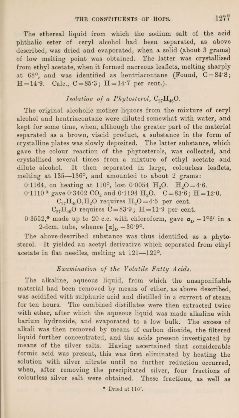 127? The ethereal liquid from which the sodium salt of the acid phthalic ester of ceryl alcohol had been separated, as above described, was dried and evaporated, when a solid (about 3 grams) of low melting point was obtained. The latter was crystallised from ethyl acetate, when it formed nacreous leaflets, melting sharply at 68°, and was identified as hentriacontane (Found, C = 84'8; H = 14*9. Calc., C = 85‘3; H = l47 per cent.). Isolation of a Phytosterol, C27H460. The original alcoholic mother liquors from the mixture of ceryl alcohol and hentriacontane were diluted somewhat with water, and kept for some time, when, although the greater part of the material separated as a brown, viscid product, a substance in the form of crystalline plates was slowly deposited. The latter substance, which gave the colour reaction of the phytosterols, was collected, and crystallised several times from a mixture of ethyl acetate and dilute alcohol. It then separated in large, colourless leaflets, melting at 135—136°, and amounted to about 2 grams: 0T164, on heating at 110°, lost CK)054 H20. H20 = 4'6. O HIO* gave 0-3402 C02 and 0-1194 H20. ~C = 83-6; H = 120. C27H4G0,H20 requires H20 = 45 per cent. C27H460 requires C = 83’9; H = ll9 per cent. 03552,* made up to 20 c.c. with chloroform, gave aD — l^7 in a 2-dcm. tube, whence [a]D — 30*9°. The above-described substance was thus identified as a phyto¬ sterol. It yielded an acetyl derivative which separated from ethyl acetate in flat needles, melting at 121—122°. Examination of the Volatile Fatty Acids. The alkaline, aqueous liquid, from which the unsaponifiable material had been removed by means of ether, as above described, was acidified with sulphuric acid and distilled in a current of steam for ten hours. The combined distillates were then extracted twice with ether, after which the aqueous liquid was made alkaline with barium hydroxide, and evaporated to a low bulk. The excess of alkali was then removed by means of carbon dioxide, the filtered liquid further concentrated, and the acids present investigated by means of the silver salts. Having ascertained that considerable formic acid was present, this was first eliminated by heating the solution with silver nitrate until no further reduction occurred, when, after removing the precipitated silver, four fractions of colourless silver salt were obtained. These fractions, as well as