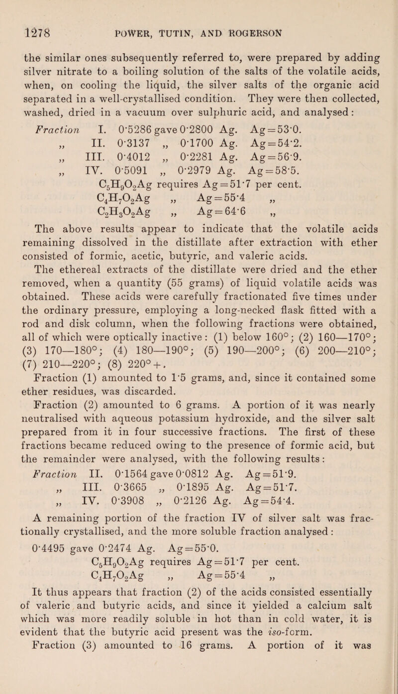 the similar ones subsequently referred to, were prepared by adding silver nitrate to a boiling solution of the salts of the volatile acids, when, on cooling the liquid, the silver salts of the organic acid separated in a well-crystallised condition. They were then collected, washed, dried in a vacuum over sulphuric acid, and analysed: Fraction I. 0*5286 gave 0*2800 Ag. Ag = 53*0. „ II. 0*3137 „ 0*1700 Ag. Ag = 54*2. „ III. 0*4012 „ 0*2281 Ag. Ag = 56*9. „ IV. 0*5091 „ 0*2979 Ag. Ag = 58*5. C5H909Ag requires Ag = 51'7 per cent. C4H702Ag „ Ag = 55*4 C2H302Ag „ Ag = 64*6 The above results appear to indicate that the volatile acids remaining dissolved in the distillate after extraction with ether consisted of formic, acetic, butyric, and valeric acids. The ethereal extracts of the distillate were dried and the ether removed, when a quantity (55 grams) of liquid volatile acids was obtained. These acids were carefully fractionated five times under the ordinary pressure, employing a long-necked flask fitted with a rod and disk column, when the following fractions were obtained, all of which were optically inactive : (1) below 160°; (2) 160—170°; (3) 170—180°; (4) 180—190°; (5) 190—200°; (6) 200—210°; (7) 210—220°; (8) 220° + , Fraction (1) amounted to 1*5 grams, and, since it contained some ether residues, was discarded. Fraction (2) amounted to 6 grams. A portion of it was nearly neutralised with aqueous potassium hydroxide, and the silver salt prepared from it in four successive fractions. The first of these fractions became reduced owing to the presence of formic acid, but the remainder were analysed, with the following results: Fraction II. 0*1564 gave 0*0812 Ag. Ag —51*9. „ III. 0*3665 „ 0*1895 Ag. Ag = 51*7. „ IV. 0*3908 „ 0*2126 Ag. Ag = 54*4. A remaining portion of the fraction IV of silver salt was frac¬ tionally crystallised, and the more soluble fraction analysed: 0*4495 gave 0*2474 Ag. Ag = 55*0. aHoOoAff requires Ag —51*7 per cent. C4H702Ag „ Ag = 55*4 It thus appears that fraction (2) of the acids consisted essentially of valeric and butyric acids, and since it yielded a calcium salt which was more readily soluble in hot than in cold water, it is evident that the butyric acid present was the iso-form. Fraction (3) amounted to 16 grams. A portion of it was