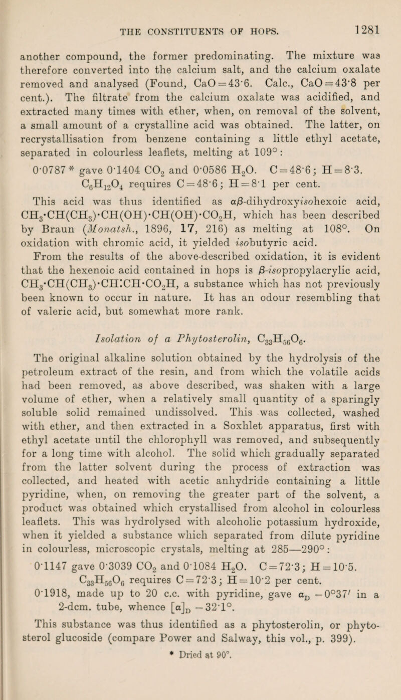 another compound, the former predominating. The mixture was therefore converted into the calcium salt, and the calcium oxalate removed and analysed (Found, CaO = 43'6. Calc., CaO = 43*8 per cent.). The filtrate from the calcium oxalate was acidified, and extracted many times with ether, when, on removal of the solvent, a small amount of a crystalline acid was obtained. The latter, on recrystallisation from benzene containing a little ethyl acetate, separated in colourless leaflets, melting at 109°: 0-0787* gave 0*1404 C02 and 0*0586 ELO. 0-48*6; H-8*3. C6H1204 requires C — 48'6; H —8*1 per cent. This acid was thus identified as a/3-dihydroxyfsohexoic acid, CH3*CH(CH3)-CH(0H)-CH(0H)*C02H, which has been described by Braun (Monatsh., 1896, 17, 216) as melting at 108°. On oxidation with chromic acid, it yielded ?'sobutyric acid. From the results of the above-described oxidation, it is evident that the hexenoic acid contained in hops is /3-?’sopropylacrylic acid, CH3*CH(CH3),CH!CH*C02H, a substance which has not previously been known to occur in nature. It has an odour resembling that of valeric acid, but somewhat more rank. Isolation of a Phytosterolin, C33Hr,6Of). The original alkaline solution obtained by the hydrolysis of the petroleum extract of the resin, and from which the volatile acids had been removed, as above described, was shaken with a large volume of ether, when a relatively small quantity of a sparingly soluble solid remained undissolved. This was collected, washed with ether, and then extracted in a Soxhlet apparatus, first with ethyl acetate until the chlorophyll was removed, and subsequently for a long time with alcohol. The solid which gradually separated from the latter solvent during the process of extraction was collected, and heated with acetic anhydride containing a little pyridine, when, on removing the greater part of the solvent, a product was obtained which crystallised from alcohol in colourless leaflets. This was hydrolysed with alcoholic potassium hydroxide, when it yielded a substance which separated from dilute pyridine in colourless, microscopic crystals, melting at 285—290°: 0*1147 gave 0*3039 C02 and 0T084 H20. C = 72*3; H = 10*5. CggH^Og requires C = 72*3; H —10*2 per cent. 0*1918, made up to 20 c.c. with pyridine, gave aD — 0°37/ in a 2-dcm. tube, whence [a]D —32*1°. This substance was thus identified as a phytosterolin, or phyto¬ sterol glucoside (compare Power and Salway, this vol., p. 399).