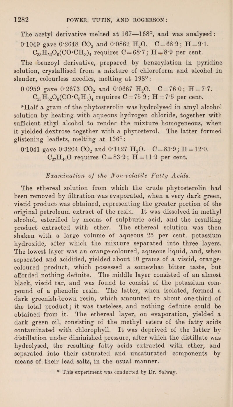 The acetyl derivative melted at 167—168°, and was analysed: 0*1049 gave 0*2648 C02 and 0-0862 H20. C = 68*9; H = 9*l. C33H5206(C0*CH3)4 requires C = 68*7; H = 8*9 per cent. The benzoyl derivative, prepared by benzoylation in pyridine solution, crystallised from a mixture of chloroform and alcohol in slender, colourless needles, melting at 198°: 0'0959 gave 0*2673 C02 and 0*0667 H20. C = 76'0; H = 7*7. C33H5206(C0-C6H5)4 requires C = 75r9; 11 = 7*5 per cent. *Half a gram of the phytosterolin was hydrolysed in amyl alcohol solution by heating with aqueous hydrogen chloride, together with sufficient ethyl alcohol to render the mixture homogeneous, when it yielded dextrose together with a phytosterol. The latter formed glistening leaflets, melting at 136°: 0*1041 gave 0'3204 C02 and 0*1127 H20. 0 = 83*9; H = 12'0. C27H460 requires C = 83*9; H = ll*9 per cent. Examination of the Non-volatile Fatty Acids. The ethereal solution from which the crude phytosterolin had been removed by filtration was evaporated, when a very dark green, viscid product was obtained, representing the greater portion of the original petroleum extract of the resin. It was dissolved in methyl alcohol, esterified by means of sulphuric acid, and the resulting product extracted with ether. The ethereal solution was then shaken with a large volume of aqueous 25 per cent, potassium hydroxide, after which the mixture separated into three layers. The lowest layer was an orange-coloured, aqueous liquid, and, when separated and acidified, yielded about 10 grams of a viscid, orange- coloured product, which possessed a somewhat bitter taste, but afforded nothing definite. The middle layer consisted of an almost black, viscid tar, and was found to consist of the potassium com¬ pound of a phenolic resin. The latter, when isolated, formed a dark greenish-brown resin, which amounted to about one-tliird of the total product; it was tasteless, and nothing definite could be obtained from it. The ethereal layer, on evaporation, yielded a dark green oil, consisting of the methyl esters of the fatty acids contaminated with chlorophyll. It was deprived of the latter by distillation under diminished pressure, after which the distillate was hydrolysed, the resulting fatty acids extracted with ether, and separated into their saturated and unsaturated components by means of their lead salts, in the usual manner. * This experiment was conducted by Dr, Salwav.