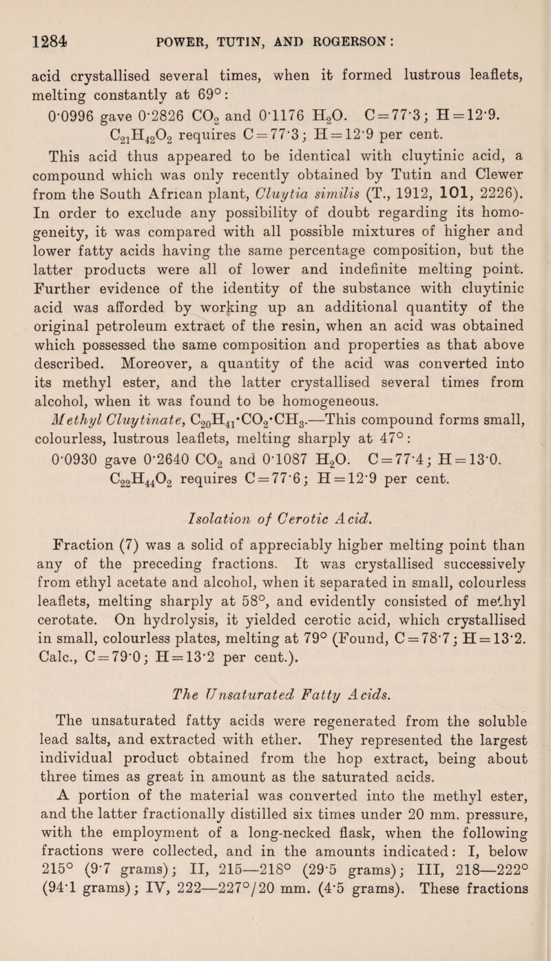acid crystallised several times, when it formed lustrous leaflets, melting constantly at 69°: 0'0996 gave 0*2826 C02 and 0‘1176 H20. C = 77*3; H = 12'9. C21H4202 requires C = 77*3; H = 12‘9 per cent. This acid thus appeared to be identical with cluytinic acid, a compound which was only recently obtained by Tutin and Clewer from the South African plant, Cluytia similis (T., 1912, 101, 2226). In order to exclude any possibility of doubt regarding its homo¬ geneity, it was compared with all possible mixtures of higher and lower fatty acids having the same percentage composition, but the latter products were all of lower and indefinite melting point. Further evidence of the identity of the substance with cluytinic acid was afforded by working up an additional quantity of the original petroleum extract of the resin, when an acid was obtained which possessed the same composition and properties as that above described. Moreover, a quantity of the acid was converted into its methyl ester, and the latter crystallised several times from alcohol, when it was found to be homogeneous. Methyl Cluytinate, C20H41*CO2,CH3.—This compound forms small, colourless, lustrous leaflets, melting sharply at 47° : 0*0930 gave 0*2640 C02 and 0*1087 H20. C = 77*4; H = 13*0. C22H4402 requires C = 77*6; H = 12*9 per cent. Isolation of Cerotic Acid. Fraction (7) was a solid of appreciably higher melting point than any of the preceding fractions. It was crystallised successively from ethyl acetate and alcohol, when it separated in small, colourless leaflets, melting sharply at 58°, and evidently consisted of methyl cerotate. On hydrolysis, it yielded cerotic acid, which crystallised in small, colourless plates, melting at 79° (Found, C = 78*7; 11 = 13*2. Calc., C = 79*0; H = 13*2 per cent.). The TJnsaturated Fatty Acids. The unsaturated fatty acids were regenerated from the soluble lead salts, and extracted with ether. They represented the largest individual product obtained from the hop extract, being about three times as great in amount as the saturated acids. A portion of the material was converted into the methyl ester, and the latter fractionally distilled six times under 20 mm. pressure, with the employment of a long-necked flask, when the following fractions were collected, and in the amounts indicated: I, below 215° (9*7 grams); II, 215—218° (29*5 grams); III, 218—222° (94*1 grams); IY, 222—227°/20 mm. (4*5 grams). These fractions