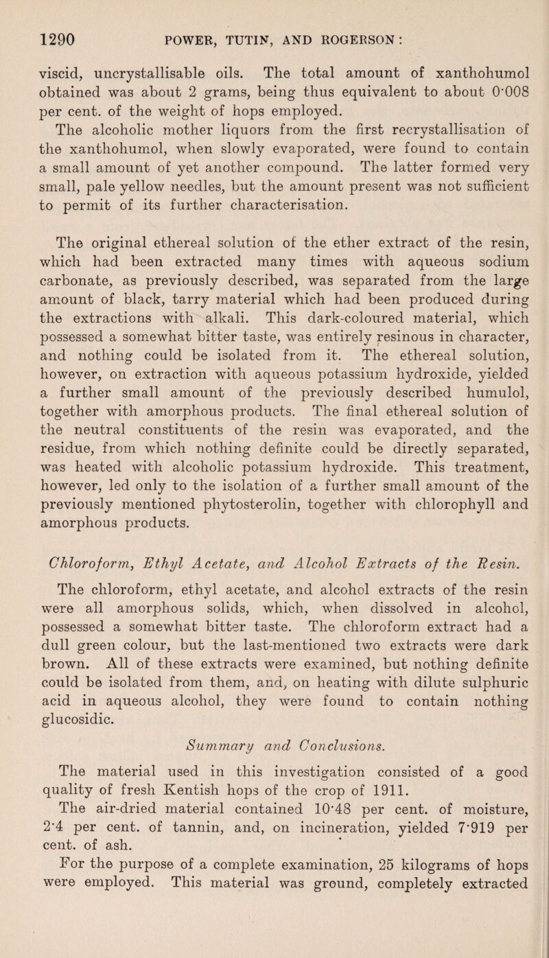 viscid, uncrystallisable oils. The total amount of xanthohumol obtained was about 2 grams, being thus equivalent to about 0*008 per cent, of the weight of hops employed. The alcoholic mother liquors from the first recrystallisation of the xanthohumol, when slowly evaporated, were found to contain a small amount of yet another compound. The latter formed very small, pale yellow needles, but the amount present was not sufficient to permit of its further characterisation. The original ethereal solution of the ether extract of the resin, which had been extracted many times with aqueous sodium carbonate, as previously described, was separated from the large amount of black, tarry material which had been produced during the extractions with alkali. This dark-coloured material, which possessed a somewhat bitter taste, was entirely resinous in character, and nothing could be isolated from it. The ethereal solution, however, on extraction with aqueous potassium hydroxide, yielded a further small amount of the previously described humulol, together with amorphous products. The final ethereal solution of the neutral constituents of the resin was evaporated, and the residue, from which nothing definite could be directly separated, was heated with alcoholic potassium hydroxide. This treatment, however, led only to the isolation of a further small amount of the previously mentioned phytosterolin, together with chlorophyll and amorphous products. Chloroform, Ethyl Acetate, and Alcohol Extracts of the Resin. The chloroform, ethyl acetate, and alcohol extracts of the resin were all amorphous solids, which, when dissolved in alcohol, possessed a somewhat bitter taste. The chloroform extract had a dull green colour, but the last-mentioned two extracts were dark brown. All of these extracts were examined, but nothing definite could be isolated from them, and, on heating with dilute sulphuric acid in aqueous alcohol, they were found to contain nothing glucosidic. Summary and Conclusions. The material used in this investigation consisted of a good quality of fresh Kentish hops of the crop of 1911. The air-dried material contained 10*48 per cent, of moisture, 2*4 per cent, of tannin, and, on incineration, yielded 7*919 per cent, of ash. For the purpose of a complete examination, 25 kilograms of hops were employed. This material was ground, completely extracted