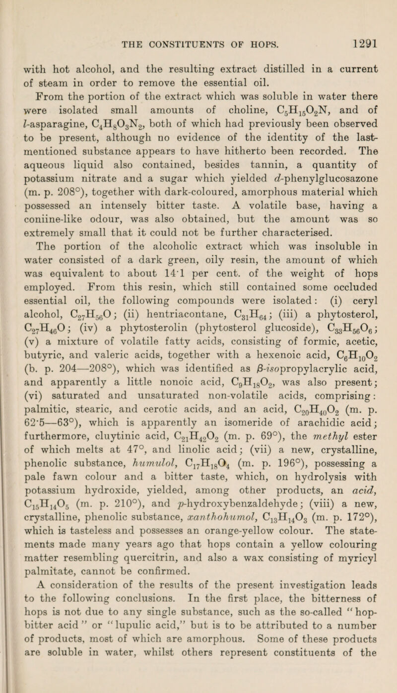 with hot alcohol, and the resulting extract distilled in a current of steam in order to remove the essential oil. From the portion of the extract which was soluble in water there were isolated small amounts of choline, C5H1502N, and of Z-asparagine, C4H803N2, both of which had previously been observed to be present, although no evidence of the identity of the last- mentioned substance appears to have hitherto been recorded. The aqueous liquid also contained, besides tannin, a quantity of potassium nitrate and a sugar which yielded <Aphenylglucosazone (m. p. 208°), together with dark-coloured, amorphous material which possessed an intensely bitter taste. A volatile base, having a coniine-like odour, was also obtained, but the amount was so extremely small that it could not be further characterised. The portion of the alcoholic extract which was insoluble in water consisted of a dark green, oily resin, the amount of which was equivalent to about 14T per cent, of the weight of hops employed. From this resin, which still contained some occluded essential oil, the following compounds were isolated: (i) ceryl alcohol, C27H560; (ii) hentriacontane, C31H64; (iii) a phytosterol, C27H460; (iv) a phytosterolin (phytosterol glucoside), C^HggOg; (v) a mixture of volatile fatty acids, consisting of formic, acetic, butyric, and valeric acids, together with a hexenoic acid, C6H10(X (b. p. 204—208°), which was identified as £-?'sopropylacrylic acid, and apparently a little nonoic acid, C9H1802, was also present; (vi) saturated and unsaturated non-volatile acids, comprising: palmitic, stearic, and cerotic acids, and an acid, C20H40O2 (m. p. 62'5—63°), which is apparently an isomeride of arachidic acid; furthermore, cluytinic acid, C21H4202 (m. p. 69°), the methyl ester of which melts at 47°, and linolic acid; (vii) a new, crystalline, phenolic substance, humulol, C17H1804 (m. p. 196°), possessing a pale fawn colour and a bitter taste, which, on hydrolysis with potassium hydroxide, yielded, among other products, an acid, C15H1405 (m. p. 210°), and p-hydroxybenzaldehyde; (viii) a new, crystalline, phenolic substance, xanthohumol, C13H]403 (m. p. 172°), which is tasteless and possesses an orange-yellow colour. The state¬ ments made many years ago that hops contain a yellow colouring matter resembling quercitrin, and also a wax consisting of myricyl palmitate, cannot be confirmed. A consideration of the results of the present investigation leads to the following conclusions. In the first place, the bitterness of hops is not due to any single substance, such as the so-called “ hop- bitter acid” or “lupulic acid,” but is to be attributed to a number of products, most of which are amorphous. Some of these products are soluble in water, whilst others represent constituents of the
