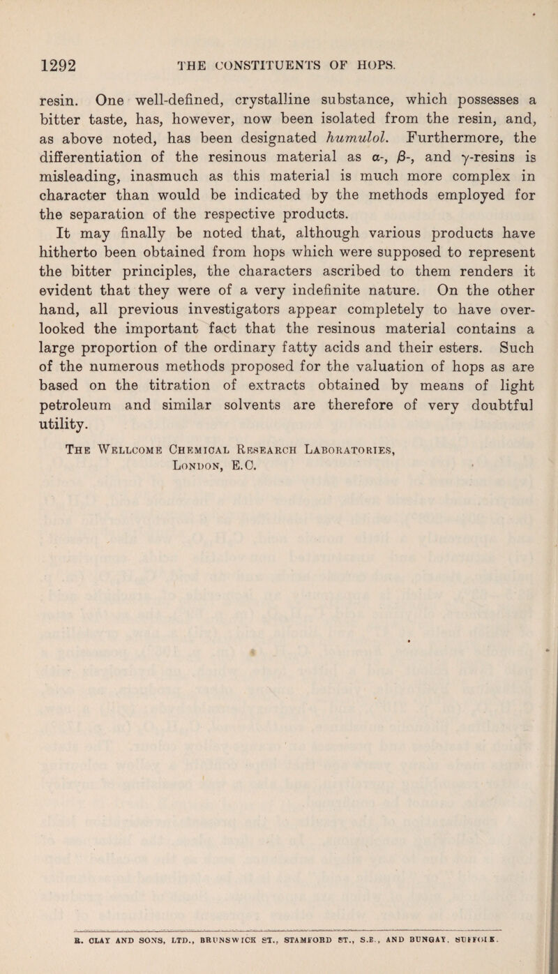 resin. One well-defined, crystalline substance, which possesses a bitter taste, has, however, now been isolated from the resin, and, as above noted, has been designated humulol. Furthermore, the differentiation of the resinous material as a-, /3-, and y-resins is misleading, inasmuch as this material is much more complex in character than would be indicated by the methods employed for the separation of the respective products. It may finally be noted that, although various products have hitherto been obtained from hops which were supposed to represent the bitter principles, the characters ascribed to them renders it evident that they were of a very indefinite nature. On the other hand, all previous investigators appear completely to have over¬ looked the important fact that the resinous material contains a large proportion of the ordinary fatty acids and their esters. Such of the numerous methods proposed for the valuation of hops as are based on the titration of extracts obtained by means of light petroleum and similar solvents are therefore of very doubtful utility. The Wellcome Chemical Research Laboratories, London, E.C. U. OLAY AND SONS, LTD., BRUNSWICK ST., STAMIfOBD ST., S.E., AND BUNGAY. SUITOIK.