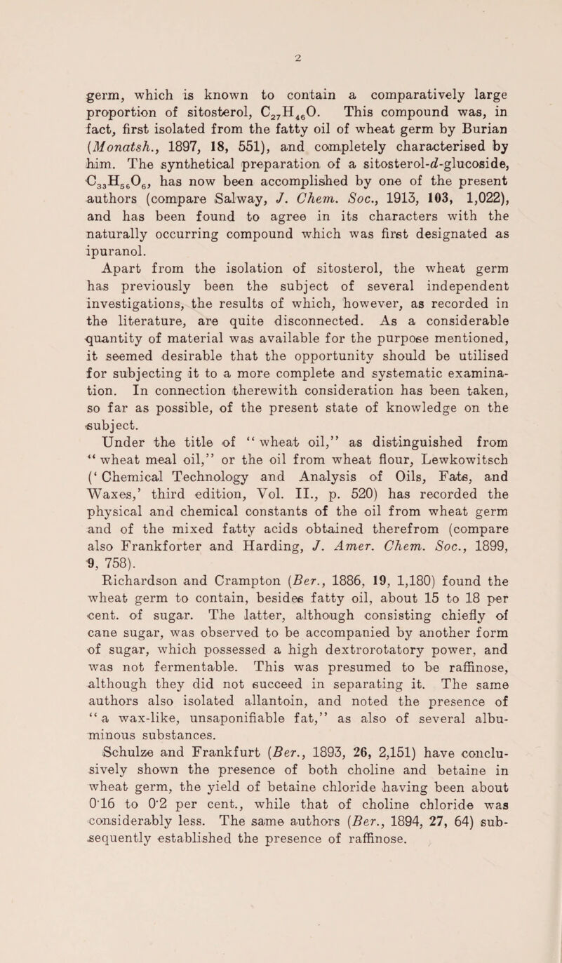 germ, which is known to contain a comparatively large proportion of sitosterol, C27H 460. This compound was, in fact, first isolated from the fatty oil of wheat germ by Burian (Monatsh., 1897, 18, 551), and completely characterised by him. The synthetical preparation of a sitosterol-d-glucoside, 'C33H5606, has now been accomplished by one of the present authors (compare Salway, J. Chem. Soc., 1913, 103, 1,022), and has been found to agree in its characters with the naturally occurring compound which was first designated as ipuranol. Apart from the isolation of sitosterol, the wheat germ has previously been the subject of several independent investigations, the results of which, however, as recorded in the literature, are quite disconnected. As a considerable quantity of material was available for the purpose mentioned, it seemed desirable that the opportunity should be utilised for subjecting it to a more complete and systematic examina¬ tion. In connection therewith consideration has been taken, so far as possible, of the present state of knowledge on the ■subject. Under the title of “ wheat oil,” as distinguished from “ wheat meal oil,” or the oil from wheat flour, Lewkowitsch (‘Chemical Technology and Analysis of Oils, Fats, and Waxes,’ third edition, Vol. II., p. 520) has recorded the physical and chemical constants of the oil from wheat germ and of the mixed fatty acids obtained therefrom (compare also Frankforter and Harding, J. Amer. Chem. Soc., 1899, 9, 758). Richardson and Crampton (Ber., 1886, 19, 1,180) found the wheat germ to contain, besides fatty oil, about 15 to 18 per cent, of sugar. The latter, although consisting chiefly of cane sugar, was observed to be accompanied by another form of sugar, which possessed a high dextrorotatory power, and was not fermentable. This was presumed to be raffinose, although they did not succeed in separating it. The same authors also isolated allantoin, and noted the presence of “ a wax-like, unsaponifiable fat,” as also of several albu¬ minous substances. Schulze and Frankfurt [Ber., 1893, 26, 2,151) have conclu¬ sively shown the presence of both choline and betaine in wheat germ, the yield of betaine chloride having been about 0*16 to 0‘2 per cent., while that of choline chloride was considerably less. The same authors [Ber., 1894, 27, 64) sub¬ sequently established the presence of raffinose.