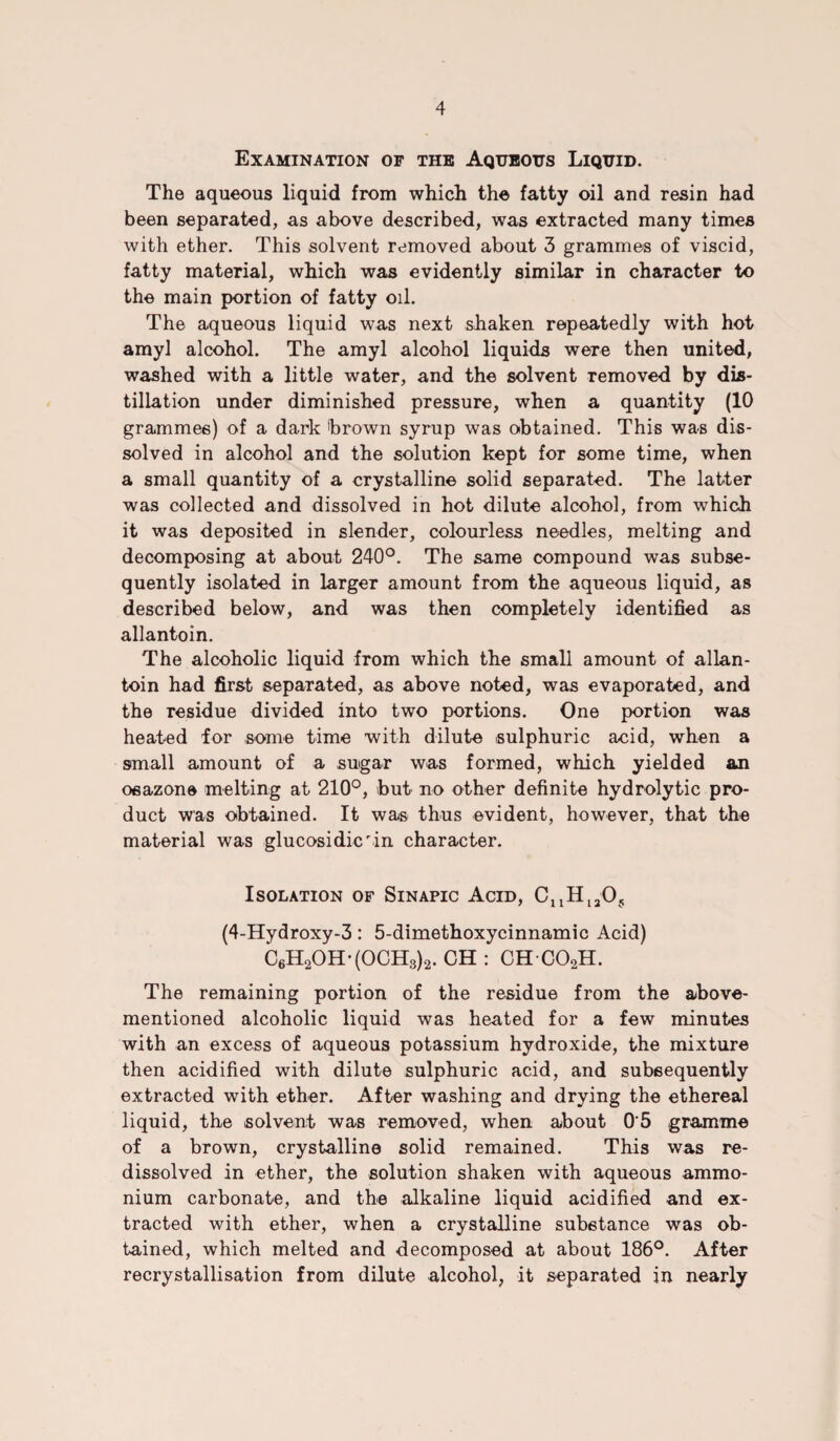 Examination of the Aqueous Liquid. The aqueous liquid from which the fatty oil and resin had been separated, as above described, was extracted many times with ether. This solvent removed about 3 grammes of viscid, fatty material, which was evidently similar in character to the main portion of fatty oil. The aqueous liquid was next shaken repeatedly with hot amyl alcohol. The amyl alcohol liquids were then united, washed with a little water, and the solvent removed by dis¬ tillation under diminished pressure, when a quantity (10 grammes) of a dark brown syrup was obtained. This was dis¬ solved in alcohol and the solution kept for some time, when a small quantity of a crystalline solid separated. The latter was collected and dissolved in hot dilute alcohol, from which it was deposited in slender, colourless needles, melting and decomposing at about 240°. The same compound was subse¬ quently isolated in larger amount from the aqueous liquid, as described below, and was then completely identified as allantoin. The alcoholic liquid from which the small amount of allan¬ toin had first separated, as above noted, was evaporated, and the residue divided into two portions. One portion was heated for some time with dilute sulphuric acid, when a small amount of a sugar was formed, which yielded an osazone melting at 210°, but no other definite hydrolytic pro¬ duct was obtained. It was thus evident, however, that the material was glucosidic'in character. Isolation of Sinapic Acid, (4-Hydroxy-3: 5-dimethoxycinnamic Acid) C6H2OH-(OCH3)2. CH : CH C02H. The remaining portion of the residue from the above- mentioned alcoholic liquid was heated for a few minutes with an excess of aqueous potassium hydroxide, the mixture then acidified with dilute sulphuric acid, and subsequently extracted with ether. After washing and drying the ethereal liquid, the solvent was removed, when about 0'5 gramme of a brown, crystalline solid remained. This was re- dissolved in ether, the solution shaken with aqueous ammo¬ nium carbonate, and the alkaline liquid acidified and ex¬ tracted with ether, when a crystalline substance was ob¬ tained, which melted and decomposed at about 186°. After recrystallisation from dilute alcohol, it separated in nearly