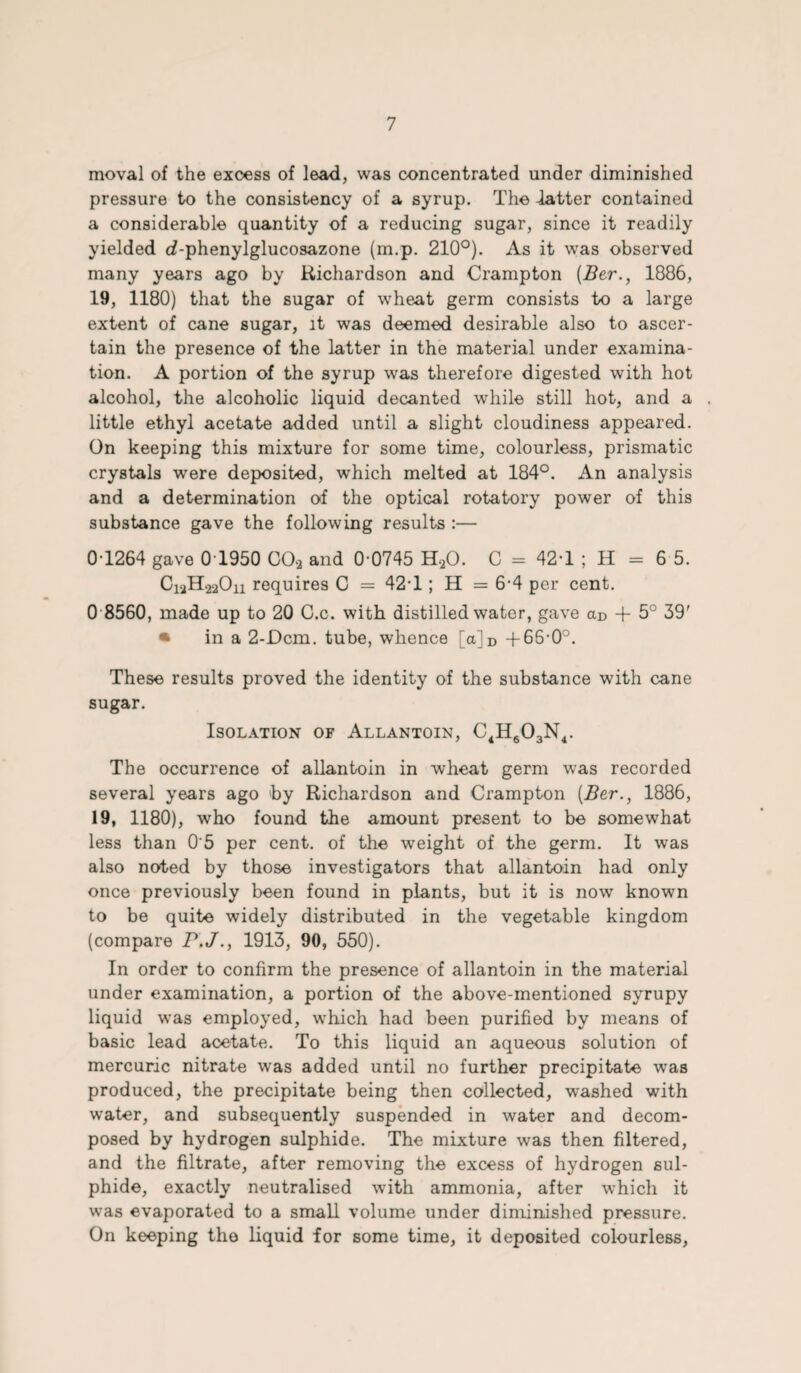 moval of the excess of lead, was concentrated under diminished pressure to the consistency of a syrup. The latter contained a considerable quantity of a reducing sugar, since it readily yielded d-phenylglucosazone (m.p. 210°). As it was observed many years ago by Richardson and Crampton (Ber., 1886, 19, 1180) that the sugar of wheat germ consists to a large extent of cane sugar, it was deemed desirable also to ascer¬ tain the presence of the latter in the material under examina¬ tion. A portion of the syrup was therefore digested with hot alcohol, the alcoholic liquid decanted while still hot, and a little ethyl acetate added until a slight cloudiness appeared. On keeping this mixture for some time, colourless, prismatic crystals were deposited, which melted at 184°. An analysis and a determination of the optical rotatory power of this substance gave the following results :— 0-1264 gave 0T950 COa and 0 0745 H.20. C = 42-1 ; H = 6 5. C12H22O11 requires C = 42-1 ; H = 6-4 per cent. 0 8560, made up to 20 O.c. with distilled water, gave aD + 5° 39' • in a 2-Dcm. tube, whence [a]D +66*0°. These results proved the identity of the substance with cane sugar. Isolation of Allantoin, C4H603N4. The occurrence of allantoin in wheat germ was recorded several years ago by Richardson and Crampton (Ber., 1886, 19, 1180), who found the amount present to be somewhat less than 0'5 per cent, of the weight of the germ. It was also noted by those investigators that allantoin had only once previously been found in plants, but it is now known to be quite widely distributed in the vegetable kingdom (compare P.J., 1913, 90, 550). In order to confirm the presence of allantoin in the material under examination, a portion of the above-mentioned syrupy liquid was employed, which had been purified by means of basic lead acetate. To this liquid an aqueous solution of mercuric nitrate was added until no further precipitate was produced, the precipitate being then collected, washed with water, and subsequently suspended in water and decom¬ posed by hydrogen sulphide. The mixture was then filtered, and the filtrate, after removing the excess of hydrogen sul¬ phide, exactly neutralised with ammonia, after which it was evaporated to a small volume under diminished pressure. On keeping the liquid for some time, it deposited colourless,