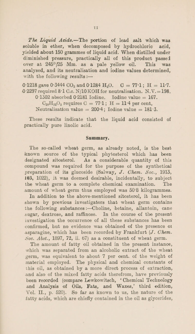 The Liquid Acids.—The portion of lead salt which was soluble in ether, when decomposed by hydrochloric acid, yielded about 150 grammes of liquid acid. When distilled under diminished pressure, practically all of this product passed over at 245°/25 Mm. as a pale yellow oil. This was analysed, and its neutralisation and iodine values determined, with the following results :— 01218 gave 0-3444 C02 and 0-1284 H20. C = 77-1; H = 11-7. •0 2297 required 8T C.c. N/IOKOH for neutralisation. N.V. = 198. 0T302 absorbed 0 2181 Iodine. Iodine value = 167. C18Ha202 requires C = 77-1; H = 11-4 per cent, Neutralisation value = 200-4; Iodine value = 18T3. These results indicate that the liquid acid consisted of practically pure linolic acid. Summary. The so-called wheat germ, as already noted, is the best known source of the typical phytosterol which has been designated sitosterol. As a considerable quantity of this compound was required for the purpose of the synthetical preparation of its glucoside (Salway, J. Chem. Hoc., 1913, 103, 1022), it was deemed desirable, incidentally, to subject the wheat germ to a complete chemical examination. The amount of wheat germ thus employed was 50'8 kilogrammes. In addition to the above-mentioned sitosterol, it has been shown by previous investigators that wheat germ contains the following substances:—Choline, betaine, allantoin, cane sugar, dextrose, and raffinose. In the course of the present investigation the occurrence of all these substances has been confirmed, but no evidence was obtained of the presence oi asparagine, which has been recorded by Frankfurt [J. Chem. Hoc. Abst.y 1897, 72, ii. 67) as a constituent of wheat germ. The amount of fatty oil obtained in the present instance, which was separated from an alcoholic extract of the wheat germ, was equivalent to about 7 per cent, of the weight of material employed. The physical and chemical constants of ihis oil, as obtained by a more direct process of extraction, and also of the mixed fatty acids therefrom, have previously been recorded (compare Lewkowitsch, ‘ Chemical Technology and Analysis of Oils, Fats, and Waxes,’ third edition, Vol. II., p. 520). So far as known to us, the nature of the fatty acids, which are chiefly contained in the oil as glycerides,