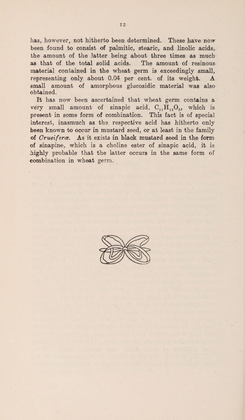 has, however, not hitherto been determined. These have now been found to consist of palmitic, stearic, and linolic acids,, the amount of the latter being about three times as much as that of the total solid acids. The amount of resinous material contained in the wheat germ is exceedingly small, representing only about 0.04 per cent, of its weight. A small amount of amorphous glucosidic material was also obtained. It has now been ascertained that wheat germ contains a very small amount of sinapic acid, CuH1205, which is present in some form of combination. This fact is of special interest, inasmuch as the. respective acid has hitherto only been known to occur in mustard seed, or at least in the family of Cruciferce. As it exists in black mustard seed in the form of sinapine, which is a choline ester of sinapic acid, it is highly probable that the latter occurs in the same form of combination in wheat germ.