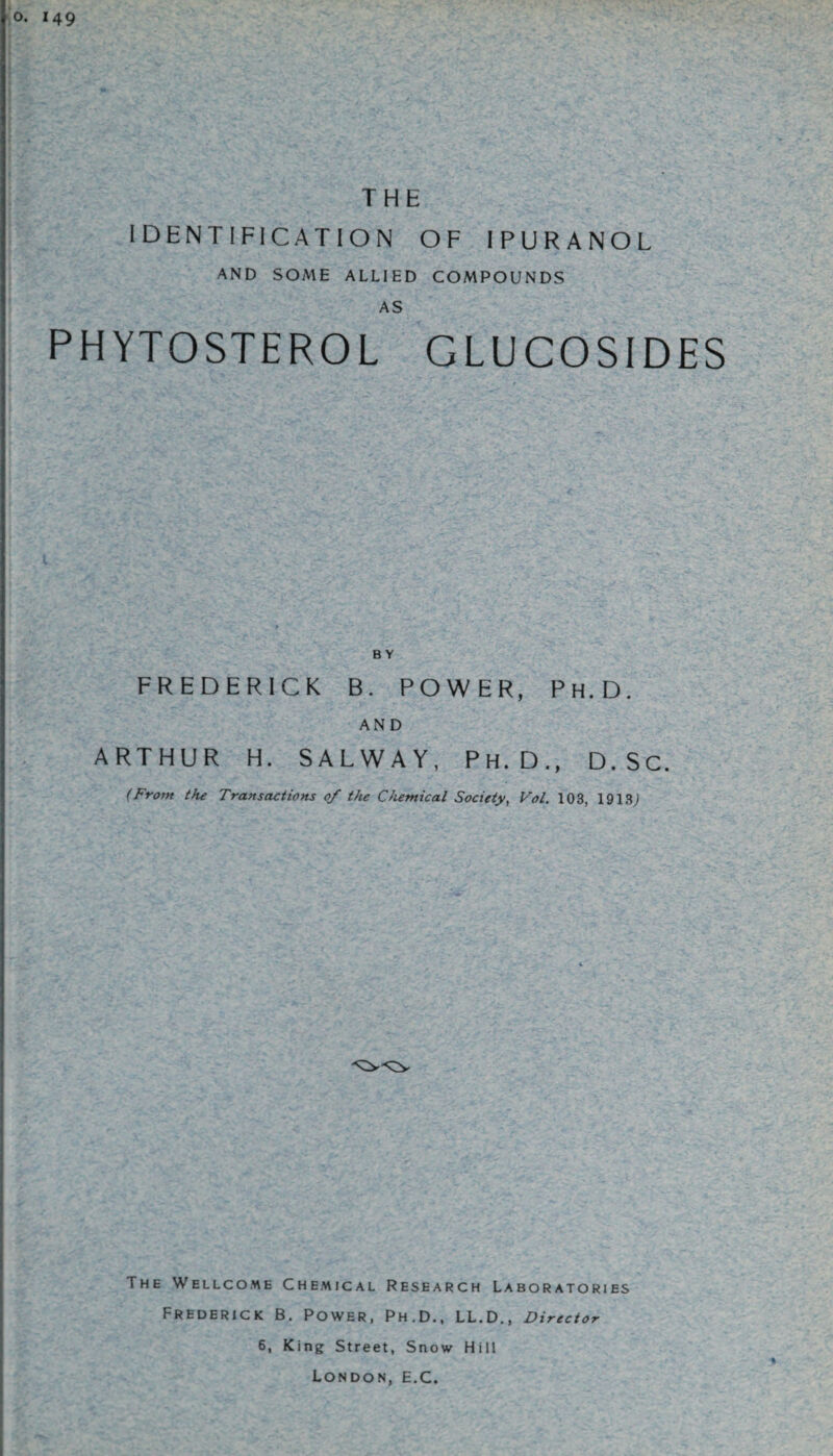 o. 149 THE IDENTIFICATION OF IPURANOL AND SOME ALLIED COMPOUNDS AS PHYTOSTEROL GLU COSIDES B Y FREDERICK B. POWER, Ph.D. AND ARTHUR H. SALWAY, Ph.D., D.Sc. (From the Transactions 0/ the Chemical Society, Vol. 103, 1913; The Wellcome Chemical Research Laboratories Frederick B. Power, Ph.D., LL.D., Director 6, King Street, Snow Hill London, E.C.