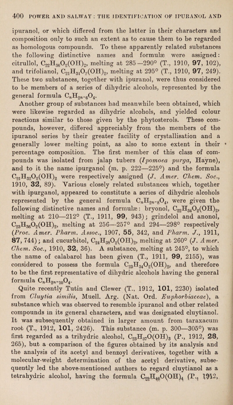 ipuranol, or which differed from the latter in their characters and composition only to such an extent as to cause them to be regarded as homologous compounds. To these apparently related substances the following distinctive names and formulae were assigned: citrullol, C22H3602(0H)2, melting at 285—290° (T., 1910, 97, 102), and trifolianol, C21H3102(0H)2, melting at 295° (T., 1910, 97, 249). These two substances, together with ipuranol, were thus considered to be members of a series of dihydric alcohols, represented by the general formula CnH2n-604. Another group of substances had meanwhile been obtained, which were likewise regarded as dihydric alcohols, and yielded colour reactions similar to those given by the phytosterols. These com¬ pounds, however, differed appreciably from the members of the ipuranol series by their greater facility of crystallisation and a generally lower melting point, as also to some extent in their * percentage composition. The first member of this class of com¬ pounds was isolated from jalap tubers (Ipomoea purga, Hayne), and to it the name ipurganol (m. p. 222—225°) and the formula C21H3202(0H)2 were respectively assigned (/. Amer. Chem. Soc., 1910, 32, 89). Various closely related substances which, together with ipurganol, appeared to constitute a series of dihydric alcohols represented by the general formula CnH27l-g04, were given the following distinctive names and formulae: bryonol, ^22-S-34^2(OH)2, melting at 210—212° (T., 1911, 99, 943); grindelol and anonol, c23h3602(0H)2, melting at 256—257° and 294—298° respectively (Proc. Amer. Pharm. Assoc., 1907, 55, 342, and Pharm. J., 1911, 87, 744) ; and cucurbitol, C24H3802(0H)2, melting at 260° (J. Amer. Chem. Soc., 1910, 32, 36). A substance, melting at 245°, to which the name of calabarol has been given (T., 1911, 99, 2155), was considered to possess the formula C23H3402(0H)3, and therefore to be the first representative of dihydric alcohols having the general formula CnH2n_10O4. Quite recently Tutin and Clewer (T., 1912, 101, 2230) isolated from Cluytia similis, Muell. Arg. (Nat. Ord. Euphorbiaceae), a substance which was observed to resemble ipuranol and other related compounds in its general characters, and was designated cluytianol.. It was subsequently obtained in larger amount from taraxacum root (T., 1912, 101, 2426). This substance (m. p. 300—305°) was first regarded as a trihydric alcohol, C23H370(0H)3 (P., 1912, 28, 265), but a comparison of the figures obtained by its analysis and the analysis of its acetyl and benzoyl derivatives, together with a molecular-weight determination of the acetyl derivative, subse¬ quently led the above-mentioned authors to regard cluytianol as a tetrahydric alcohol, having the formula C^pH460(QH)4 (P^ 1^12,