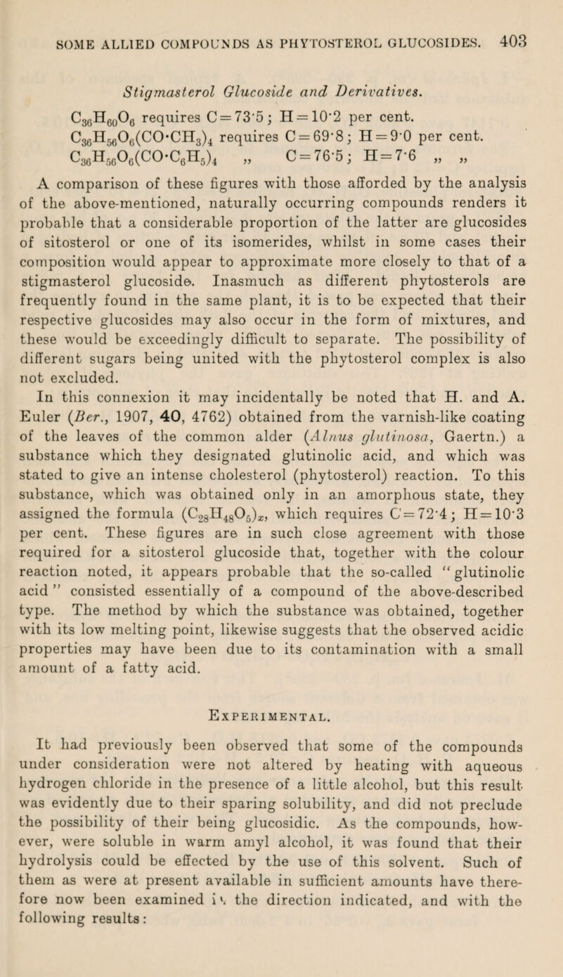 Stigmasterol Glucoside and Derivatives. C36H60O6 requires C = 73*5; H-=10'2 per cent. C36H5606(C(>CH3)4 requires C = 69‘8; H = 9’0 per cent. C36H5606(C0-C6H5)4 „ C = 76‘5; H = 7'6 „ „ A comparison of these figures with those afforded by the analysis of the above-mentioned, naturally occurring compounds renders it probable that a considerable proportion of the latter are glucosides of sitosterol or one of its isomerides, whilst in some cases their composition would appear to approximate more closely to that of a stigmasterol glucoside. Inasmuch as different phytosterols are frequently found in the same plant, it is to be expected that their respective glucosides may also occur in the form of mixtures, and these would be exceedingly difficult to separate. The possibility of different sugars being united with the phytosterol complex is also not excluded. In this connexion it may incidentally be noted that H. and A. Euler (Ber., 1907, 40, 4762) obtained from the varnish-like coating of the leaves of the common alder (Alnus glutinosa, Gaertn.) a substance which they designated glutinolic acid, and which was stated to give an intense cholesterol (phytosterol) reaction. To this substance, which was obtained only in an amorphous state, they assigned the formula (C28H4805)z, which requires G'=72‘4; H = 10'3 per cent. These figures are in such close agreement with those required for a sitosterol glucoside that, together with the colour reaction noted, it appears probable that the so-called “ glutinolic acid ” consisted essentially of a compound of the above-described type. The method by which the substance was obtained, together with its low melting point, likewise suggests that the observed acidic properties may have been due to its contamination with a small amount of a fatty acid. Experimental. It had previously been observed that some of the compounds under consideration were not altered by heating with aqueous hydrogen chloride in the presence of a little alcohol, but this result was evidently due to their sparing solubility, and did not preclude the possibility of their being glucosidic. As the compounds, how¬ ever, were soluble in warm amyl alcohol, it was found that their hydrolysis could be effected by the use of this solvent. Such of them as were at present available in sufficient amounts have there¬ fore now been examined ithe direction indicated, and with the following results: