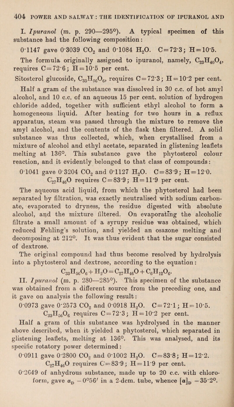 I. Ipuranol (m. p. 290—295°). A typical specimen of this substance had the following composition: 0*1147 gave 0*3039 C02 and 0*1084 H20. C = 72*3; H = 10*5. The formula originally assigned to ipuranol, namely, C23H40O4, requires 0 = 72*6; H = 10*5 per cent. Sitosterol glucoside, C33H50O6, requires 0 = 72*3; H = 10*2 per cent. Half a gram of the substance was dissolved in 30 c.c. of hot amyl alcohol, and 10 c.c. of an aqueous 15 per cent, solution of hydrogen chloride added, together with sufficient ethyl alcohol to form a homogeneous liquid. After heating for two hours in a reflux apparatus, steam was passed through the mixture to remove the amyl alcohol, and the contents of the flask then filtered. A solid substance was thus collected, which, when crystallised from a mixture of alcohol and ethyl acetate, separated in glistening leaflets melting at 136°. This substance gave the phytosterol colour reaction, and it evidently belonged to that class of compounds: 0*1041 gave 0*3204 C02 and 0*1127 H20. 0 = 83*9; H=12*0. C27H460 requires 0 = 83*9; H = ll*9 per cent. The aqueous acid liquid, from which the phytosterol had been separated by filtration, was exactly neutralised with sodium carbon¬ ate, evaporated to dryness, the residue digested with absolute alcohol, and the mixture filtered. On evaporating the alcoholic filtrate a small amount of a syrupy residue was obtained, which reduced Fehling’s solution, and yielded an osazone melting and decomposing at 212°. It was thus evident that the sugar consisted of dextrose. The original compound had thus become resolved by hydrolysis into a phytosterol and dextrose, according to the equation: c83hm0„+h2o=c27h46o + C6H12O0. II. Ipuranol (m. p. 280—285°). This specimen of the substance was obtained from a different source from the preceding one, and it gave on analysis the following result: 0*0973 gave 0*2573 C02 and 0*0918 H20. 0=72*1; H = 10*5. C33H6606 requires 0 = 72*3; H = 10’2 per cent. Half a gram of this substance was hydrolysed in the manner above described, when it yielded a phytosterol, which separated in glistening leaflets, melting at 136°. This was analysed, and its specific rotatory power determined: 0*0911 gave 0*2800 C02 and 0*1002 H20. 0-83*8; H = 12*2. C27H4C0 requires C = 83*9; H —11*9 per cent. 0*2G49 of anhydrous substance, made up to 20 c.c. with chloro¬ form, gave aD — O^fi7 in a 2-dcm. tube, whence [a]D —35*2°.