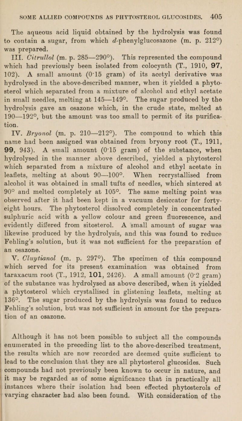 The aqueous acid liquid obtained by the hydrolysis was found to contain a sugar, from which <Aphenylglucosazone (m. p. 212°) was prepared. III. Citrullol (m. p. 285—290°). This represented the compound which had previously been isolated from colocynth (T., 1910, 97, 102). A small amount (O'15 gram) of its acetyl derivative was hydrolysed in the above-described manner, when it yielded a phyto¬ sterol which separated from a mixture of alcohol and ethyl acetate in small needles, melting at 145—149°. The sugar produced by the hydrolysis gave an osazone which, in the crude state, melted at 190—192°, but the amount was too small to permit of its purifica¬ tion. IY. Bryonol (m. p. 210—212°). The compound to which this name had been assigned was obtained from bryony root (T., 1911, 99, 943). A small amount (0T5 gram) of the substance, when hydrolysed in the manner above described, yielded a phytosterol which separated from a mixture of alcohol and ethyl acetate in leaflets, melting at about 90—100°. When recrystallised from alcohol it was obtained in small tufts of needles, which sintered at 90° and melted completely at 105°. The same melting point was observed after it had been kept in a vacuum desiccator for forty- eight hours. The phytosterol dissolved completely in concentrated sulphuric acid with a yellow colour and green fluorescence, and evidently differed from sitosterol. A small amount of sugar was likewise produced by the hydrolysis, and this was found to reduce Fehling’s solution, but it was not sufficient for the preparation of an osazone. Y. Cluytianol (m. p. 297°). The specimen of this compound which served for its present examination was obtained from taraxacum root (T., 1912, 101, 2426). A small amount (0'2 gram) of the substance was hydrolysed as above described, when it yielded a phytosterol which crystallised in glistening leaflets, melting at 136°. The sugar produced by the hydrolysis was found to reduce Fehling’s solution, but was not sufficient in amount for the prepara¬ tion of an osazone. Although it has not been possible to subject all the compounds enumerated in the preceding list to the above-described treatment, the results which are now recorded are deemed quite sufficient to lead to the conclusion that they are all phytosterol glucosides. Such compounds had not previously been known to occur in nature, and it may be regarded as of some significance that in practically all instances where their isolation had been effected phytosterols of varying character had also been found. With consideration of the