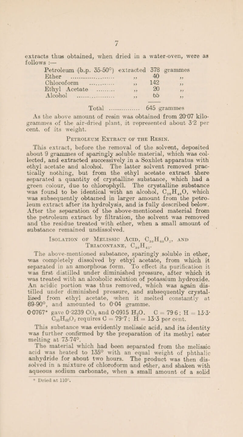 / extracts thus obtained, when dried in a water-oven, were as follows :— Petroleum (b.p. 35-50°) Ether . Chloroform . Ethyl Acetate . Alcohol . extra-cited 9 9 99 99 9 9 378 40 142 20 65 grammes 99 9 9 99 99 Total . 645 grammes As the above amount of resin was obtained from 20‘07 kilo¬ grammes of the air-dried plant, it represented about 3'2 per cent, of its weight. Petroleum Extract of the Resin. This extract, before the removal of the solvent, deposited about 9 grammes of sparingly soluble material, which was col¬ lected, and extracted successively in a Soxhlet apparatus with ethyl acetate and alcohol. The latter solvent removed prac¬ tically nothing, but from the ethyl acetate extract there separated a quantity of crystalline substance, which had a green colour, due to chlorophyll. The crystalline substance was found to be identical with an alcohol, C25H40O, which was subsequently obtained in larger amount from the petro¬ leum extract after its hydrolysis, and is fully described below. After the separation of the above-mentioned material from the petroleum extract by filtration, the solvent was removed and the residue treated with ether, when a small amount of substance remained undissolved. Isolation of Melissic Acid, C30H6oO2, and Triacontane, C30H62. The above-mentioned substance, sparingly soluble in ether, was completely dissolved by ethyl acetate, from which it separated in an amorphous form. To effect ift.s purification it was first distilled under diminished pressure, after which it was treated with an alcoholic solution of potassium hydroxide. An acidic portion w-as thus removed, which was again dis¬ tilled under diminished pressure, and subsequently crystal¬ lised from ethyl acetate, when it melted constantly at 89-90°, and amounted to 0-04 gramme. 0-0767* gave 0-2239 COa and 0-0915 H,0. C - 79 6 ; H = 13-3* CHoH,3o02 requires (3 = 79‘7 ; H = 13 3 per cent. This substance was evidently melissic acid, and its identity was further confirmed by the preparation of its methyl ester melting at 73-74°. The material which had been separated from the melissic acid was heated to 135° with an equal weight of phthalic anhydride for about two hours. The product was then dis¬ solved in a mixture of chloroform and ether, and shaken with aqueous sodium carbonate, when a small amount of a solid