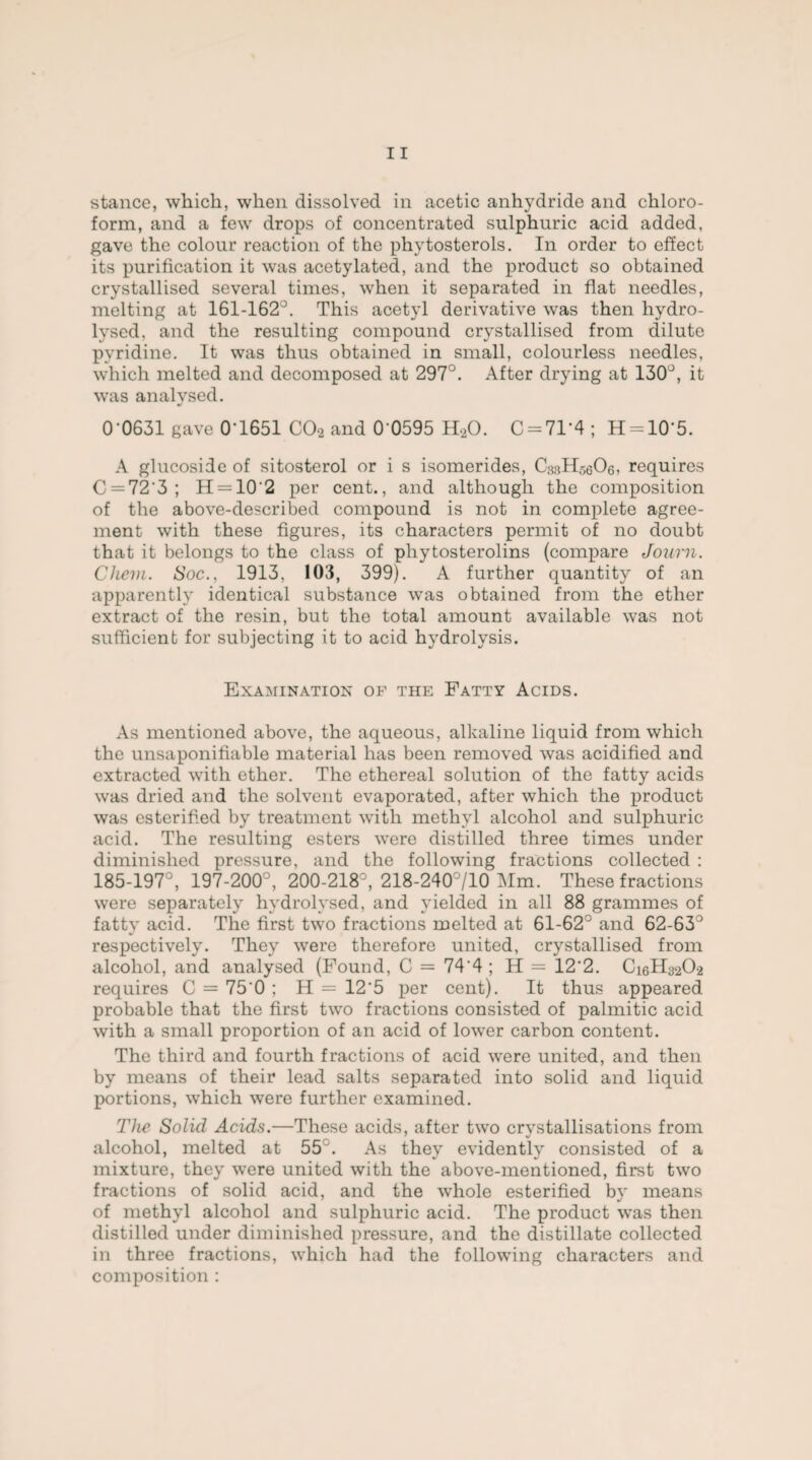 form, and a few drops of concentrated sulphuric acid added, gave the colour reaction of the phytosterols. In order to effect its purification it was acetylated, and the product .so obtained crystallised several times, when it separated in flat needles, melting at 161-162°. This acetyl derivative was then hydro¬ lysed. and the resulting compound crystallised from dilute pyridine. It was thus obtained in small, colourless needles, which melted and decomposed at 297°. After drying at 130°, it was analysed. 0-0631 gave 0'1651 C02 and 0 0595 H20. 0 = 71*4 ; H = 10‘5. A glucoside of sitosterol or i s isomerides, ChsHseOe, requires C = 72‘3; H = 10'2 per cent., and although the composition of the above-described compound is not in complete agree¬ ment with these figures, its characters permit of no doubt that it belongs to the class of phytosterolins (compare Journ. Chevi. Soc., 1913, 103, 399). A further quantity of an apparently identical substance was obtained from the ether extract of the resin, but the total amount available was not sufficient for subjecting it to acid hydrolysis. Examination of the Fatty Acids. As mentioned above, the aqueous, alkaline liquid from which the unsaponifiable material has been removed was acidified and extracted with ether. The ethereal solution of the fatty acids was dried and the solvent evaporated, after which the product was esterified by treatment with methyl alcohol and sulphuric acid. The resulting esters were distilled three times under diminished pressure, and the following fractions collected : 185-197°, 197-200°, 200-218°, 218-240°/10 Mm. These fractions were separately hydrolysed, and yielded in all 88 grammes of fatty acid. The first two fractions melted at 61-62° and 62-63° respectively. They were therefore united, crystallised from alcohol, and analysed (Found, C = 74‘4 ; H = 12'2. C16H32O2 requires C = 75'0 ; H = 12'5 per cent). It thus appeared probable that the first two fractions consisted of palmitic acid with a small proportion of an acid of lower carbon content. The third and fourth fractions of acid were united, and then by means of their lead salts separated into solid and liquid portions, which were further examined. The Solid Acids.—These acids, after two crystallisations from alcohol, melted at 55J. As they evidently consisted of a mixture, they were united with the above-mentioned, first two fractions of solid acid, and the whole esterified by means of methyl alcohol and sulphuric acid. The product was then distilled under diminished pressure, and the distillate collected in three fractions, which had the following characters and composition :