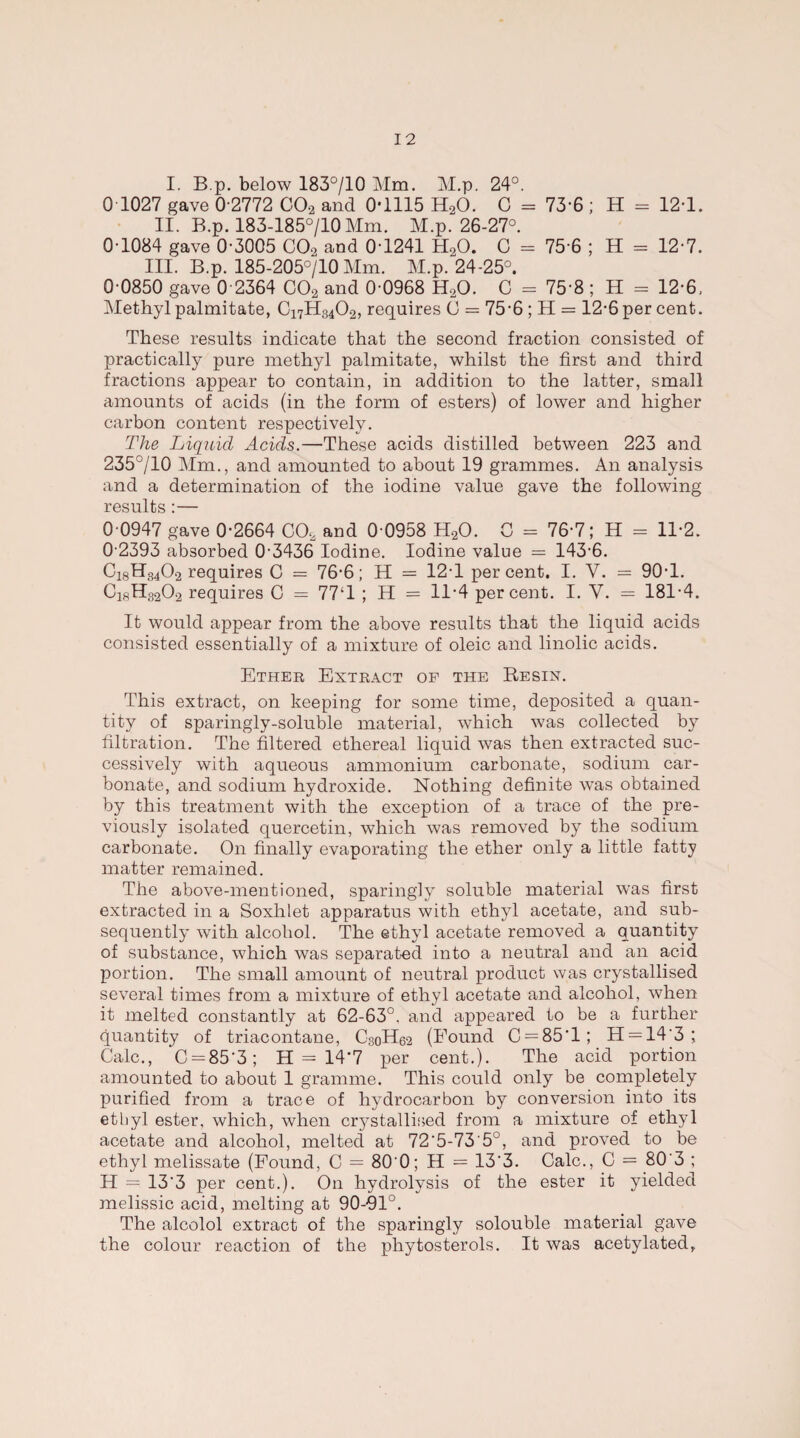 I. B.p. below 183°/10 Mm. M.p. 24°. 0 1027 gave 0-2772 C02 and 0*1115 H20. C = 73-6 ; H = 12*1. II. B.p. 183-185°/10 Mm. M.p. 26-27°. 0-1084 gave 0-3005 CO., and 0-1241 H20. C = 75-6 ; H = 12-7. III. B.p. 185-205°/10 Mm. M.p. 24-25°. 0 0850 gave 0 2364 C02 and 0-0968 H20. C = 75 8 ; H = 12-6, Methyl palmitate, C17H34O2, requires C = 75-6 ; H = 12-6 per cent. These results indicate that the second fraction consisted of practically pure methyl palmitate, whilst the first and third fractions appear to contain, in addition to the latter, small amounts of acids (in the form of esters) of lower and higher carbon content respectively. The Liquid Acids.—These acids distilled between 223 and 235°/10 Mm., and amounted to about 19 grammes. An analysis and a determination of the iodine value gave the following results:— 0 0947 gave 0-2664 COa and 0 0958 H20. C = 76-7; H = 11*2. 0-2393 absorbed 0-3436 Iodine. Iodine value — 143-6. C18H34O.2 requires C = 76-6; H = 12-1 percent. I. V. = 90-1. C18H8202 requires C = 77‘1 ; H = 11*4 percent. I. V. = 181-4. It would appear from the above results that the liquid acids consisted essentially of a mixture of oleic and linolic acids. Ether Extract of the Besin. This extract, on keeping for some time, deposited a quan¬ tity of sparingly-soluble material, which was collected by filtration. The filtered ethereal liquid was then extracted suc¬ cessively with aqueous ammonium carbonate, sodium car¬ bonate, and sodium hydroxide. Nothing definite was obtained by this treatment with the exception of a trace of the pre¬ viously isolated quercetin, which was removed by the sodium carbonate. On finally evaporating the ether only a little fatty matter remained. The above-mentioned, sparingly soluble material was first extracted in a Soxlilet apparatus with ethyl acetate, and sub¬ sequently with alcohol. The ethyl acetate removed a quantity of substance, which was separated into a neutral and an acid portion. The small amount of neutral product was crystallised several times from a mixture of ethyl acetate and alcohol, when it melted constantly at 62-63°. and appeared to be a further- quantity of triacontane, C30H62 (Found C = 85'l; H = 14'3 ; Calc., C = 85'3; H = 14'7 per cent.). The acid portion amounted to about 1 gramme. This could only be completely purified from a trace of hydrocarbon by conversion into its ethyl ester, which, when crystallised from a mixture of ethyl acetate and alcohol, melted at 72‘5-73’5°, and proved to be ethyl melissate (Found, C = 80 0; H = 13'3. Calc., C = 80'3 ; H = 13'3 per cent.). On hydrolysis of the ester it yielded melissic acid, melting at 90-01°. The alcolol extract of the sparingly solouble material gave the colour reaction of the phytosterols. It was acetylated.