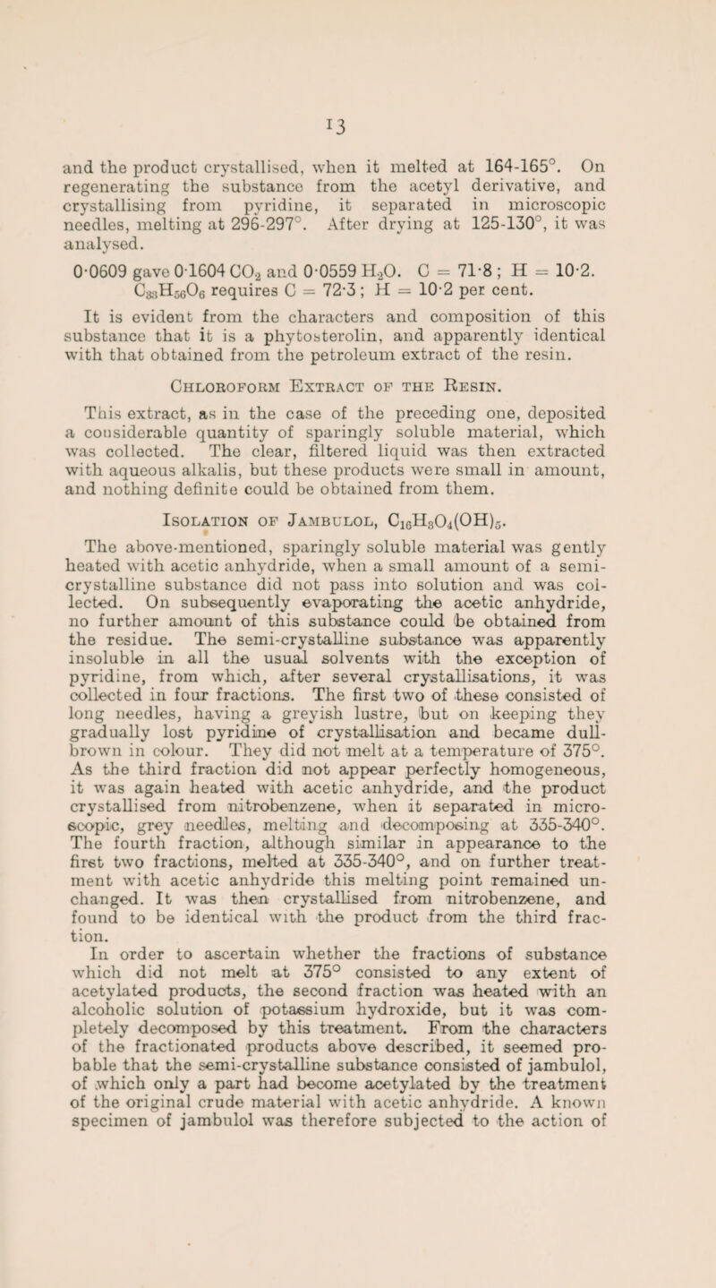 r3 and the product crystallised, when it melted at 164-165°. On regenerating the substance from the acetyl derivative, and crystallising from pyridine, it separated in microscopic needles, melting at 296-297°. After drying at 125-130°, it was analysed. 0-0609 gave 01604 C0.2 and 0 0559 H.20. C = 71-8 ; H = 10-2. CjjsHscOe requires C = 72-3 ; H = 10-2 per cent. It is evident from the characters and composition of this substance that it is a phytosterolin, and apparently identical with that obtained from the petroleum extract of the resin. Chloroform Extract of the Resin. This extract, as in the case of the preceding one, deposited a considerable quantity of sparingly soluble material, which was collected. The clear, filtered liquid was then extracted with aqueous alkalis, but these products were small in amount, and nothing definite could be obtained from them. Isolation of Jambulol, C16H30,i(OH)5. The above-mentioned, sparingly soluble material was gently heated with acetic anhydride, when a small amount of a semi¬ crystalline substance did not pass into solution and was col¬ lected. On subsequently evaporating the acetic anhydride, no further amount of this substance could he obtained from the residue. The semi-crystalline substance was apparently insoluble in all the usual solvents with the exception of pyridine, from which, after several crystallisations, it was collected in four fractions. The first two of these consisted of long needles, having a greyish lustre, hut on keeping they gradually lost pyridine of crystallisation and became dull- brown in colour. They did not melt at a temperature of 375°. As the third fraction did not appear perfectly homogeneous, it was again heated with acetic anhydride, and the product crystallised from nitrobenzene, when it separated in micro¬ scopic, grey needles, melting and decomposing at 335-340°. The fourth fraction, although similar in appearance to the first two fractions, melted at 335-340°, and on further treat¬ ment with acetic anhydride this melting point remained un¬ changed. It was then crystallised from nitrobenzene, and found to be identical with the product from the third frac¬ tion. In order to ascertain whether the fractions of substance which did not melt at 375° consisted to any extent of acetylated products, the second fraction was heated with an alcoholic solution of potassium hydroxide, but it was com¬ pletely decomposed by this treatment. From the characters of the fractionated products above described, it seemed pro¬ bable that the semi-crystalline substance consisted of jambulol, of which only a part had become acetylated by the treatment of the original crude material with acetic anhydride. A known specimen of jambulol was therefore subjected to the action of