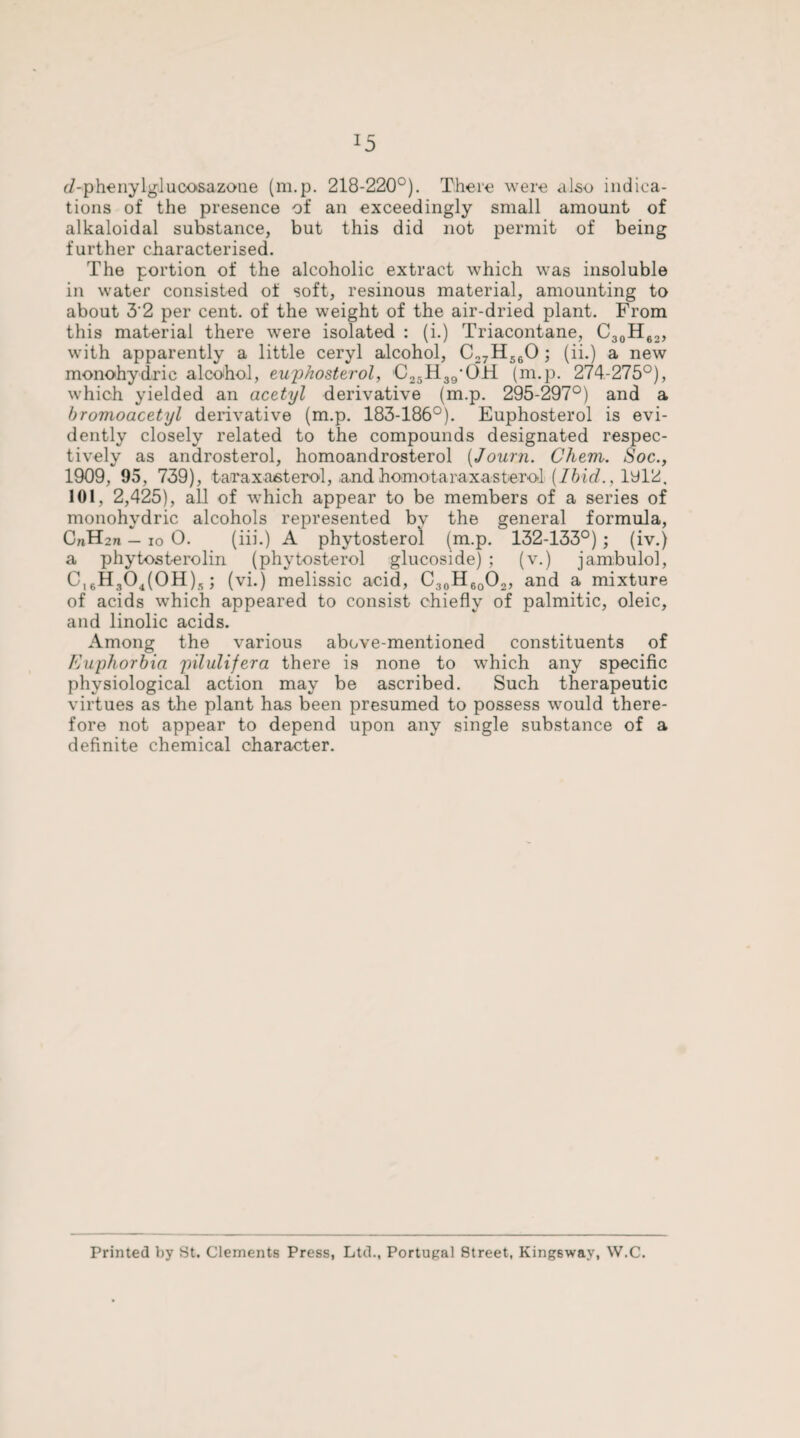 c/-phenylglucosazone (m.p. 218-220°). There were also indica¬ tions of the presence of an exceedingly small amount of alkaloidal substance, but this did not permit of being further characterised. The portion of the alcoholic extract which was insoluble in water consisted of soft, resinous material, amounting to about 3'2 per cent, of the weight of the air-dried plant. From this material there were isolated : (i.) Triacontane, C30H62, with apparently a little ceryl alcohol, C27H560 ; (ii.) a new monohydric alcohol, euphosterol, C25H39,OH (m.p. 274-275°), which yielded an acetyl derivative (m.p. 295-297°) and a bromoacetyl derivative (m.p. 183-186°). Euphosterol is evi¬ dently closely related to the compounds designated respec¬ tively as androsterol, homoandrosterol (Journ. Chem. Soc., 1909, 95, 739), tairaxasterol, andhomotaraxasberol{Ibid., iyl2, 101, 2,425), all of which appear to be members of a series of monohydric alcohols represented bv the general formula, CnH2n — io 0. (iii.) A phytosterol (m.p. 132-133°); (iv.) a phytosterolin (phytosterol glucoside) ; (v.) jambulol, Ci6H304(0H), ; (vi.) melissic acid, C30H6oO2, and a mixture of acids wrhich appeared to consist chiefly of palmitic, oleic, and linolic acids. Among the various above-mentioned constituents of Euphorbia pilulifera there is none to which any specific physiological action may be ascribed. Such therapeutic virtues as the plant has been presumed to possess would there¬ fore not appear to depend upon any single substance of a definite chemical character. Printed by St. Clements Press, Ltd., Portugal Street, King6way, W.C.