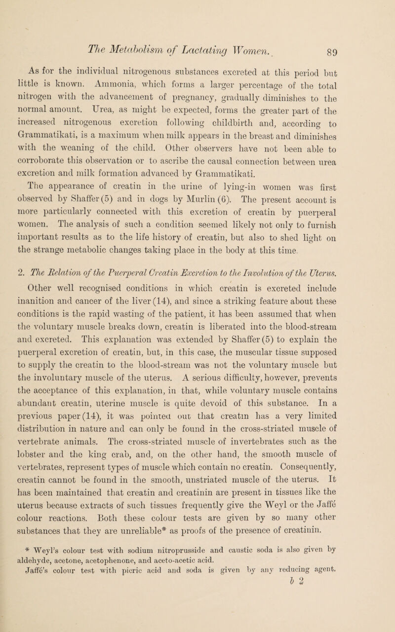 As for the individual nitrogenous substances excreted at this period but little is known. Ammonia, which forms a larger percentage of the total nitrogen with the advancement of pregnancy, gradually diminishes to the normal amount. Urea, as might he expected, forms the greater part of the increased nitrogenous excretion following childbirth and, according to Grammatikati, is a maximum when milk appears in the breast and diminishes with the weaning of the child. Other observers have not been able to corroborate this observation or to ascribe the causal connection between urea excretion and milk formation advanced by Grammatikati. The appearance of creatin in the urine of lying-in women was first observed by Shaffer (5) and in dogs by Murlin (6). The present account is more particularly connected with this excretion of creatin by puerperal women. The analysis of such a condition seemed likely not only to furnish important results as to the life history of creatin, but also to shed light on the strange metabolic changes taking place in the body at this time. 2. The Relation of the Puerperal Creatin Excretion to the Involution of the Uterus. / Other well recognised conditions in which creatin is excreted include inanition and cancer of the liver (14), and since a striking feature about these conditions is the rapid wasting of the patient, it has been assumed that when the voluntary muscle breaks down, creatin is liberated into the blood-stream and excreted. This explanation was extended by Shaffer (5) to explain the puerperal excretion of creatin, but, in this case, the muscular tissue supposed to supply the creatin to the blood-stream was not the voluntary muscle but the involuntary muscle of the uterus. A serious difficulty, however, prevents the acceptance of this explanation, in that, while voluntary muscle contains abundant creatin, uterine muscle is quite devoid of this substance. In a previous paper (14), it was pointed out that creatin has a very limited distribution in nature and can only be found in the cross-striated muscle of vertebrate animals. The cross-striated muscle of invertebrates such as the lobster and the king crab, and, on the other hand, the smooth muscle of vertebrates, represent types of muscle which contain no creatin. Consequently, creatin cannot be found in the smooth, unstriated muscle of the uterus. It has been maintained that creatin and creatinin are present in tissues like the uterus because extracts of such tissues frequently give the Weyl or the Jaffe colour reactions. Both these colour tests are given by so many other substances that they are unreliable* as proofs of the presence of creatinin. * Weyks colour test with sodium nitroprusside and caustic soda is also given by aldehyde, acetone, acetophenone, and aceto-acetic acid. Jaffe’s colour test with picric acid and soda is given by any reducing agent, l 2